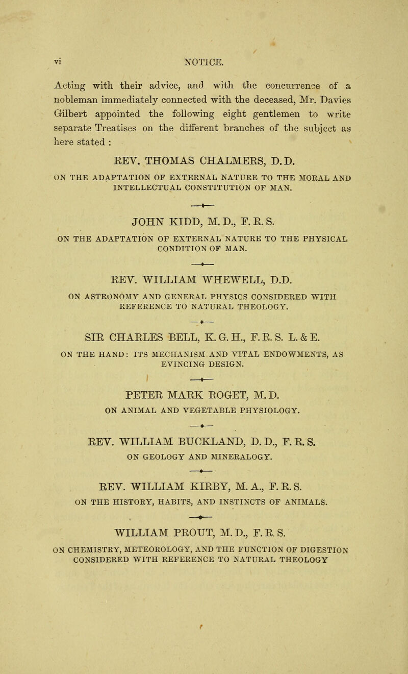 Acting with their advice, and with the concurrence of a nobleman immediately connected with the deceased, Mr. Davies Gilbert appointed the following eight gentlemen to write separate Treatises on the different branches of the subject as here stated : EEY. THOMAS CHALMEES, D.D. ON THE ADAPTATION OF EXTERNAL NATURE TO THE MORAL AND INTELLECTUAL CONSTITUTION OF MAN. JOHN KIDD, M. D., F. E. S. ON THE ADAPTATION OF EXTERNAL NATURE TO THE PHYSICAL CONDITION OF MAN. EEY. WILLIAM WHEWELL, D.D. ON ASTRONOMY AND GENERAL PHYSICS CONSIDERED WITH REFERENCE TO NATURAL THEOLOGY. SIE CHAELES BELL, K.G.H., F.E.S. L. & E. ON THE HAND: ITS MECHANISM AND VITAL ENDOWMENTS, AS EVINCING DESIGN. PETEE MAEK EOGET, M. D. ON ANIMAL AND VEGETABLE PHYSIOLOGY. EEV. WILLIAM BUCEXAND, D. D., F. E. S. ON GEOLOGY AND MINERALOGY. EEV. WILLIAM KIEBY, M. A., F. E. S. ON THE HISTORY, HABITS, AND INSTINCTS OF ANIMALS. WILLIAM PEOUT, M. D., F.E.S. ON CHEMISTRY, METEOROLOGY, AND THE FUNCTION OF DIGESTION CONSIDERED WITH REFERENCE TO NATURAL THEOLOGY