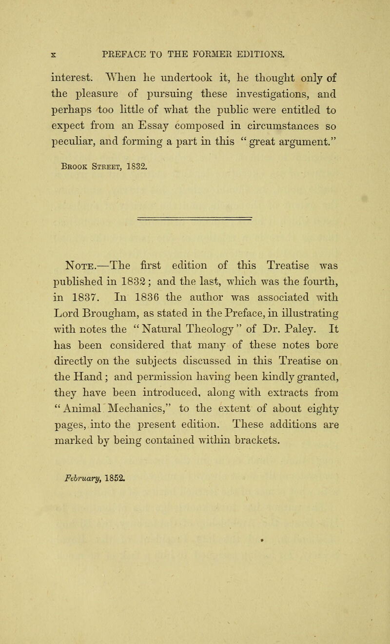 interest. Wlien he undertook it, lie tliougiit only of the pleasure of pursuing these investigations, and perhaps too little of what the puhlic were entitled to expect from an Essay composed in circumstances so peculiar, and forming a part in this  great argument. Brook Street, 1832. Note.—The first edition of this Treatise was puhHshed in 1832; and the last, wliich was the fourth, in 1837. In 1836 the author was associated with Lord Brougham, as stated in the Preface, in illustrating with notes the Natural Theology of Dr. Paley. It has heen considered that many of these notes bore directly on the subjects discussed in this Treatise on the Hand; and permission having been kindly granted, they have been introduced, along with extracts from Animar Mechanics, to the extent of about eighty pages, into the present edition. These additions are marked by being contained within brackets. February, 1852.