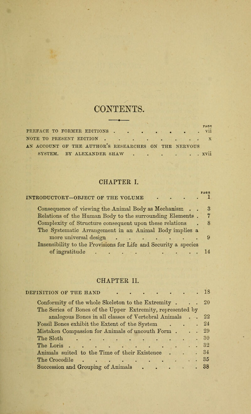 COJSTTENTS. PREFACE TO FORMER EDITIONS . . . . . . . vii NOTE TO PRESENT EDITION X AN ACCOUNT OF THE AUTHOR's RESEARCHES ON THE NERVOUS SYSTEM. BY ALEXANDER SHAW xvii CHAPTER I. FA6B INTRODUCTOKY—OBJECT OF THE VOLUME .... 1 Consequence of viewing the Animal Body as Mechanism . . 3 Relations of the Human Body to the surrounding Elements . 7 Complexity of Structure consequent upon these relations . 8 The Systematic Arrangement in an Animal Body implies a more universal design 9 Insensibility to the Provisions for Life and Security a species of ingratitude . . . . . . . . 14 CHAPTER 11. DEFINITION OF THE HAND 18 Conformity of the whole Skeleton to the Extremity . . . 20 The Series of Bones of the Upper Extremity, represented by analogous Bones in all classes of Vertebral Animals , . 22 Fossil Bones exhibit the Extent of the System . . .24 Mistaken Compassion for Animals of uncouth Form . . . 29 The Sloth 30 The Loris 32 Animals suited to the Time of their Existence . . .34 The Crocodile 35 Succession and Grouping of Animals 38