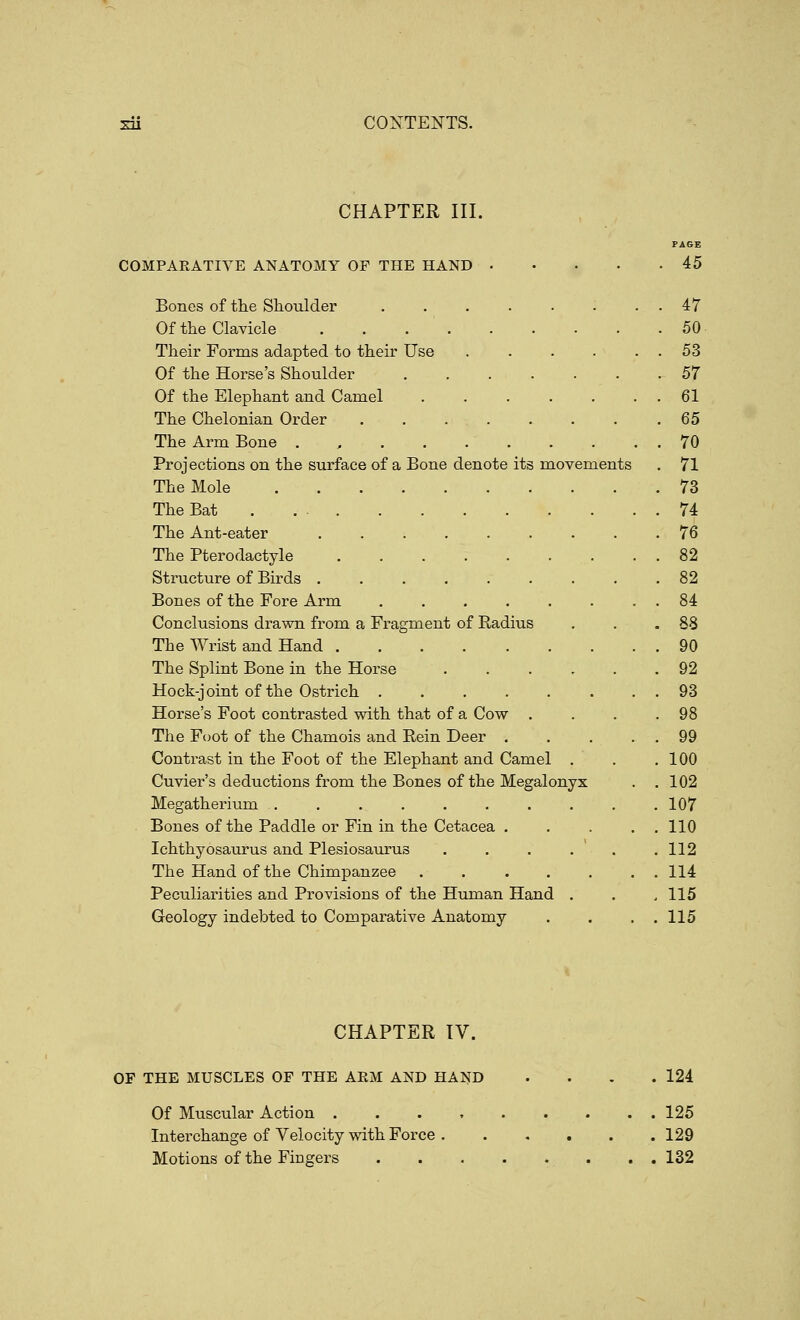 CHAPTER III. PAGE COMPARATIVE ANATOMY OF THE HAND 45 Bones of the Shoulder . . . . . . . . 47 Of the Clavicle 50 Their Forms adapted to their Use . . . . . . 53 Of the Horse's Shoulder 57 Of the Elephant and Camel . . . . . . . 61 The Chelonian Order 65 The Arm Bone . , 70 Projections on the surface of a Bone denote its movements . 71 The Mole 73 The Bat 74 The Ant-eater 76 The Pterodactyle 82 Structure of Birds . . . . . . . . .82 Bones of the Fore Arm 84 Conclusions drawn from a Fragment of Radius . . .88 The Wrist and Hand 90 The Splint Bone in the Horse ...... 92 Hock-joint of the Ostrich 93 Horse's Foot contrasted with that of a Cow . . . .98 The Foot of the Chamois and Rein Deer 99 Contrast in the Foot of the Elephant and Camel . . .100 Cuvier's deductions from the Bones of the Megalonyx . .102 Megatherium 107 Bones of the Paddle or Fin in the Cetacea . . . . , 110 Ichthyosaurus and Plesiosaurus . . . . ' . .112 The Hand of the Chimpanzee . . . . . . . 114 Peculiarities and Provisions of the Human Hand . . ,115 Geology indebted to Comparative Anatomy . . . . 115 CHAPTER TV. OF THE MUSCLES OF THE ARM AND HAND . . . .124 Of Muscular Action 125 Interchange of Velocity with Force 129 Motions of the Fingers ........ 132