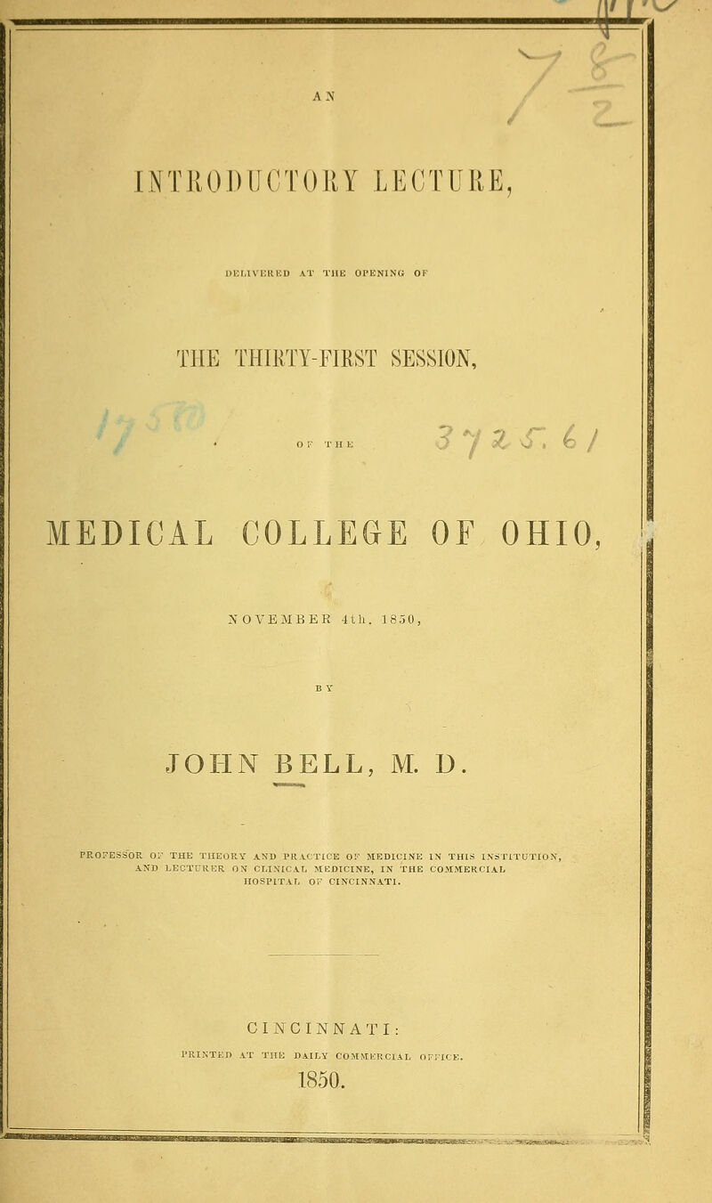 =p A N INTRODUCTORY LECTURE, DELIVERED AT THE OPENING OF THE THIRTY-FIRST SESSION, OF THE O / Z U . O / MEDICAL COLLEGE OF OHIO, ; NOVEMBER 4th. 1850, JOHN BELL, M. U. FP^OFESSOR OF THE THEORY AND PRACTICE OF MEDICINE IN THIS INSTITUTION, AND LECTURER ON CLINICAL MEDICINE, IN THE COMMERCIAL HOSPITAL OF CINCINNATI. CINCINNATI: PRINTED AT THE DAILY COMMERCIAL OFFICE. 1850.
