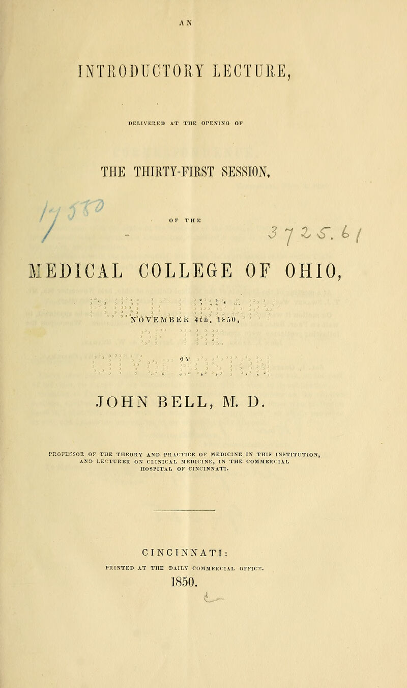 AN INTRODUCTORY LECTURE, DELIVKP.KD AT THE OPENINd OV THE THIRTY-FIRST SESSION, J OFT II K / - 3 7 z <r. & j MEDICAL COLLEGE OF OHIO, KOV'EMBKA \ih\ I&.JO, JOHN BELL, M. D. PROFESSOR OF THE THEORY AND PRACTICE OF MEDICINE IN THIS INSTITUTION, AND LE'JTCRER ON CLINICAL MEDICINE, IN THE COMMERCIAL HOSPITAL OF CINCINNATI. CINCINNATI: PRINTED AT THE DAILY COMMERCIAL OFFICE. 1850. ■