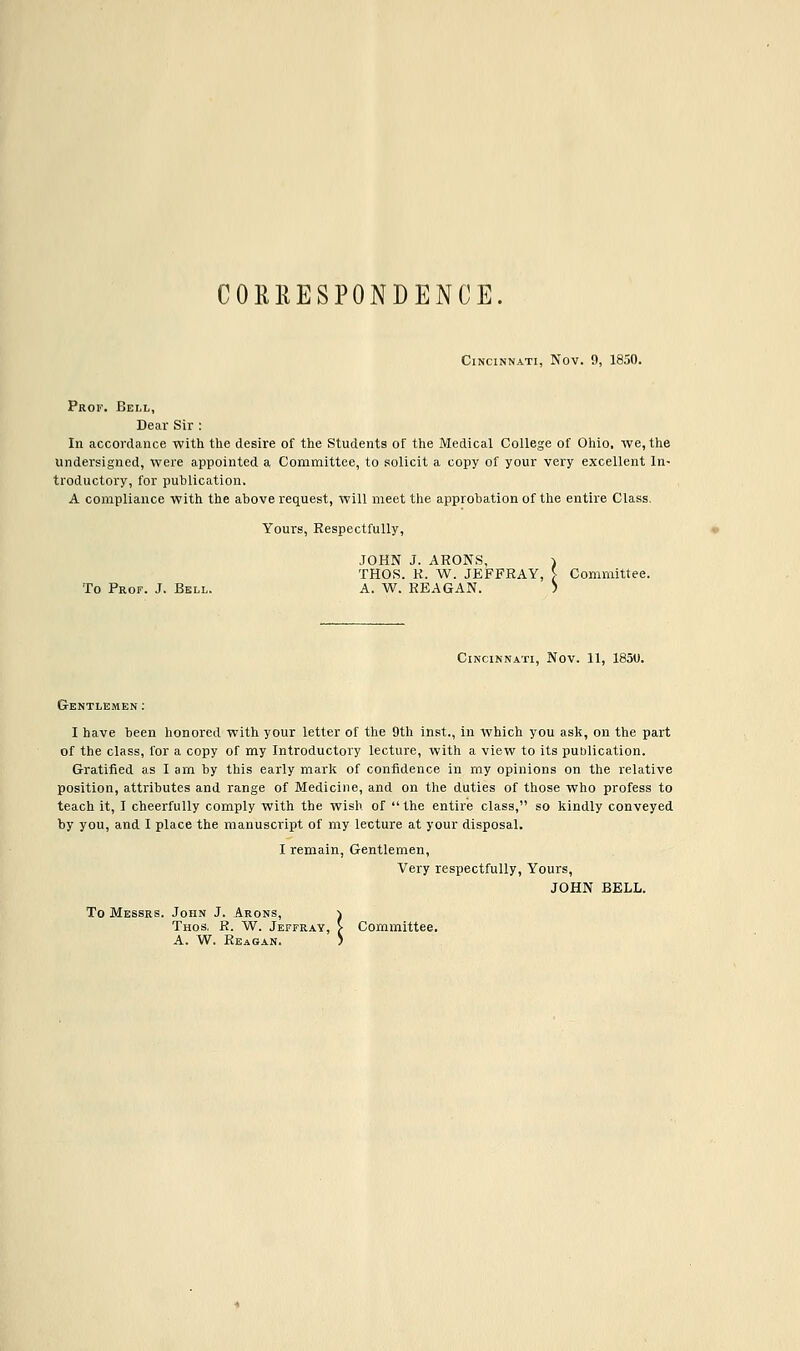 CORRESPONDENCE Cincinnati, Nov. 9, 1850. Prof. Bell, Dear Sir : In accordance with the desire of the Students of the Medical College of Ohio, we, the undersigned, were appointed a Committee, to solicit a copy of your very excellent In- troductory, for publication. A compliance with the above request, will meet the approbation of the entire Class. Yours, Respectfully, JOHN J. ARONS, THOS. R. W. JEFFRAY, \ Committee. To Prof. J. Bell. A. W. REAGAN. '•! Cincinnati, Nov. 11, 1850. Gentlemen: I have been honored with your letter of the 9th inst., in which you ask, on the part of the class, for a copy of my Introductory lecture, with a view to its publication. Gratified as I am by this early mark of confidence in my opinions on the relative position, attributes and range of Medicine, and on the duties of those who profess to teach it, I cheerfully comply with the wish of the entire class, so kindly conveyed by you, and I place the manuscript of my lecture at your disposal. I remain, Gentlemen, Very respectfully, Yours, JOHN BELL. To Messrs. John J. Arons, Thos. R. W. Jeffray, J- Committee. A. W. Reagan. -\