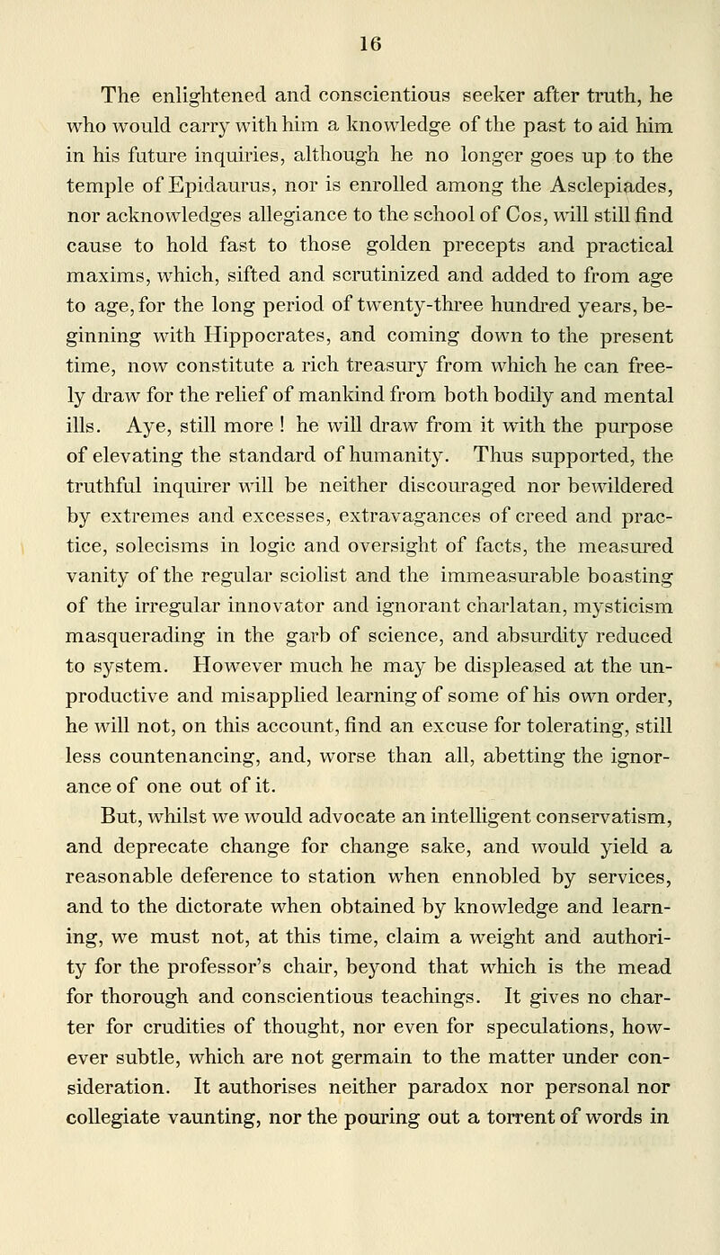 The enlightened and conscientious seeker after truth, he who would carry with him a knowledge of the past to aid him in his future inquiries, although he no longer goes up to the temple of Epidaurus, nor is enrolled among the Asclepiades, nor acknowledges allegiance to the school of Cos, will still find cause to hold fast to those golden precepts and practical maxims, which, sifted and scrutinized and added to from age to age, for the long period of twenty-three hundred years, be- ginning with Hippocrates, and coming down to the present time, now constitute a rich treasury from which he can free- ly draw for the relief of mankind from both bodily and mental ills. Aye, still more ! he will draw from it with the purpose of elevating the standard of humanity. Thus supported, the truthful inquirer will be neither discouraged nor bewildered by extremes and excesses, extravagances of creed and prac- tice, solecisms in logic and oversight of facts, the measured vanity of the regular sciolist and the immeasurable boasting of the irregular innovator and ignorant charlatan, mysticism masquerading in the garb of science, and absurdity reduced to system. However much he may be displeased at the un- productive and misapplied learning of some of his own order, he will not, on this account, find an excuse for tolerating, still less countenancing, and, worse than all, abetting the ignor- ance of one out of it. But, whilst we would advocate an intelligent conservatism, and deprecate change for change sake, and would yield a reasonable deference to station when ennobled by services, and to the dictorate when obtained by knowledge and learn- ing, we must not, at this time, claim a weight and authori- ty for the professor's chair, beyond that which is the mead for thorough and conscientious teachings. It gives no char- ter for crudities of thought, nor even for speculations, how- ever subtle, which are not germain to the matter under con- sideration. It authorises neither paradox nor personal nor collegiate vaunting, nor the pouring out a torrent of words in