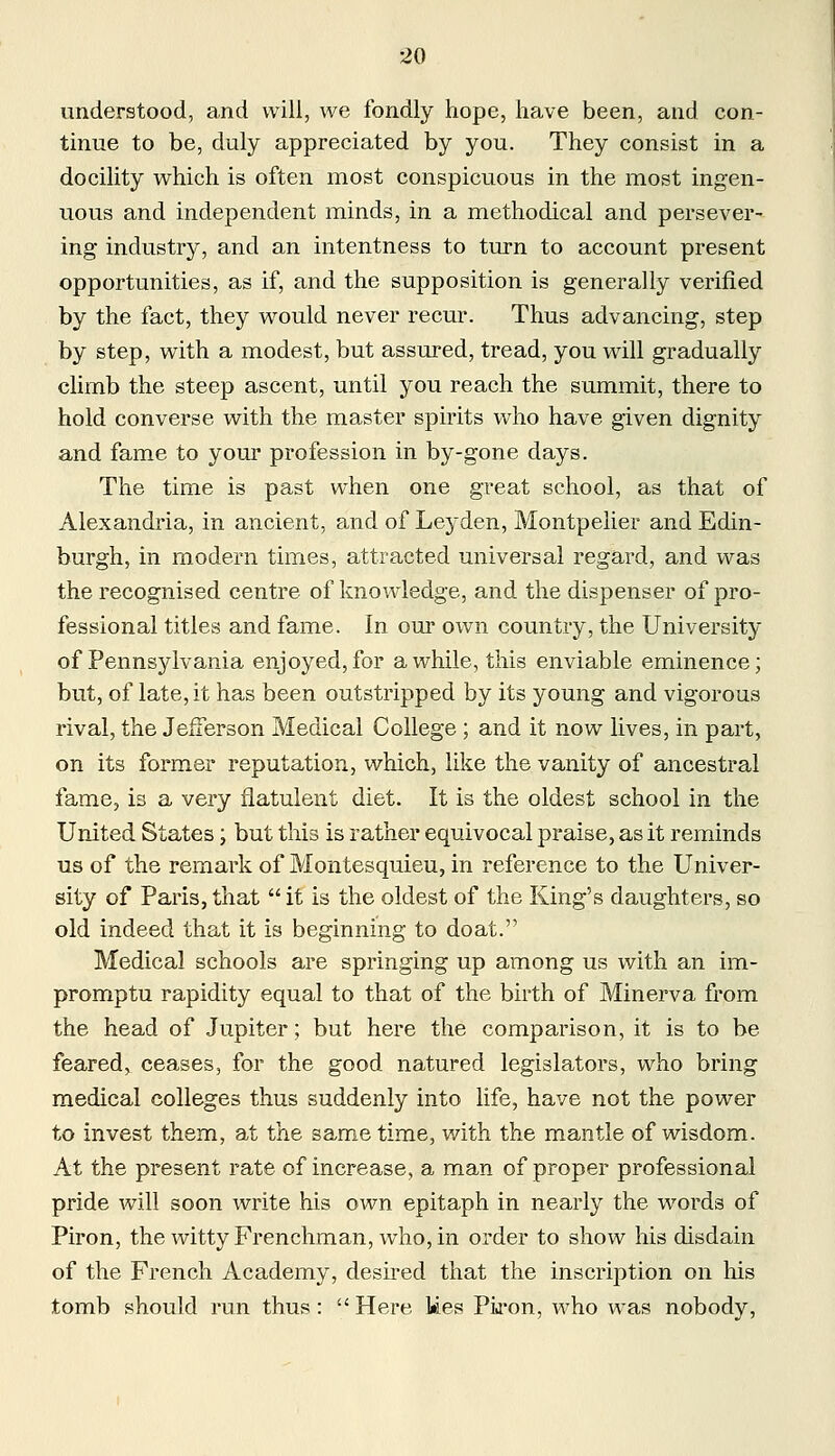 understood, and will, we fondly hope, have been, and con- tinue to be, duly appreciated by you. They consist in a docility which is often most conspicuous in the most ingen- uous and independent minds, in a methodical and persever- ing industry, and an intentness to turn to account present opportunities, as if, and the supposition is generally verified by the fact, they would never recur. Thus advancing, step by step, with a modest, but assured, tread, you will gradually climb the steep ascent, until you reach the summit, there to hold converse with the master spirits who have given dignity and fame to your profession in by-gone days. The time is past when one great school, as that of Alexandria, in ancient, and of Leyden, Montpelier and Edin- burgh, in modern times, attracted universal regard, and was the recognised centre of knowledge, and the dispenser of pro- fessional titles and fame. In our own country, the University of Pennsylvania enjoyed,for awhile, this enviable eminence; but, of late, it has been outstripped by its young and vigorous rival, the Jefferson Medical College ; and it now lives, in part, on its former reputation, which, like the vanity of ancestral fame, is a very flatulent diet. It is the oldest school in the United States; but this is rather equivocal praise, as it reminds us of the remark of Montesquieu, in reference to the Univer- sity of Paris, that  it is the oldest of the King's daughters, so old indeed that it is beginning to doat. Medical schools are springing up among us with an im- promptu rapidity equal to that of the birth of Minerva from the head of Jupiter; but here the comparison, it is to be feared, ceases, for the good natured legislators, who bring medical colleges thus suddenly into life, have not the power to invest them, at the same time, with the mantle of wisdom. At the present rate of increase, a man of proper professional pride will soon write his own epitaph in nearly the words of Piron, the witty Frenchman, who, in order to show his disdain of the French Academy, desired that the inscription on his tomb should run thus: Here kes Piron, who was nobody,