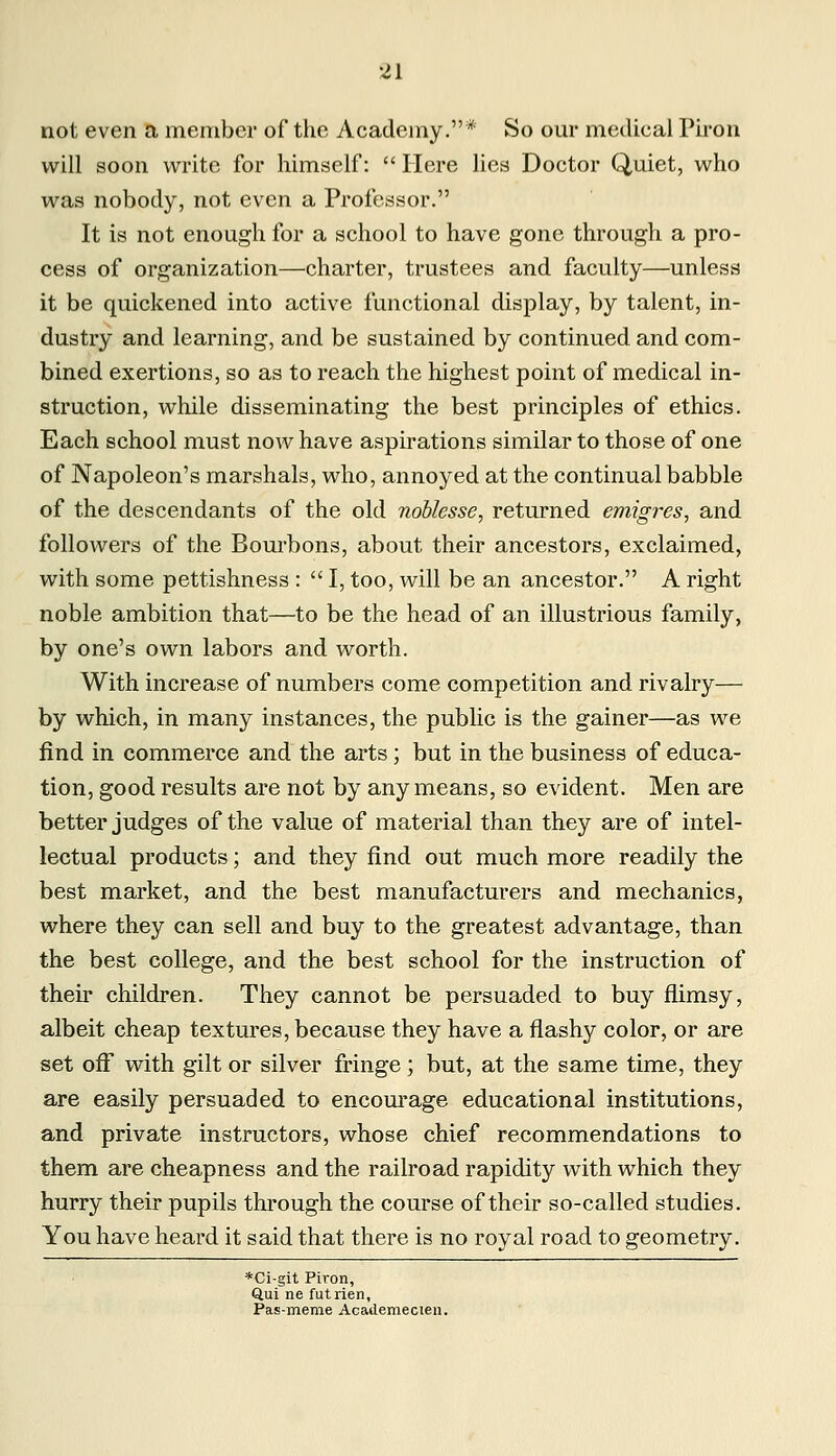 not even a member of the Academy.* So our medical Pirori will soon write for himself:  Here lies Doctor Quiet, who was nobody, not even a Professor. It is not enough for a school to have gone through a pro- cess of organization—charter, trustees and faculty—unless it be quickened into active functional display, by talent, in- dustry and learning, and be sustained by continued and com- bined exertions, so as to reach the highest point of medical in- struction, while disseminating the best principles of ethics. Each school must now have aspirations similar to those of one of Napoleon's marshals, who, annoyed at the continual babble of the descendants of the old noblesse, returned emigres, and followers of the Bourbons, about their ancestors, exclaimed, with some pettishness :  I, too, will be an ancestor. A right noble ambition that—to be the head of an illustrious family, by one's own labors and worth. With increase of numbers come competition and rivalry— by which, in many instances, the public is the gainer—as we find in commerce and the arts; but in the business of educa- tion, good results are not by any means, so evident. Men are better judges of the value of material than they are of intel- lectual products; and they find out much more readily the best market, and the best manufacturers and mechanics, where they can sell and buy to the greatest advantage, than the best college, and the best school for the instruction of their children. They cannot be persuaded to buy flimsy, albeit cheap textures, because they have a flashy color, or are set off with gilt or silver fringe; but, at the same time, they are easily persuaded to encourage educational institutions, and private instructors, whose chief recommendations to them are cheapness and the railroad rapidity with which they hurry their pupils through the course of their so-called studies. You have heard it said that there is no royal road to geometry. *Ci-git Piron, Qui ne futrien, Pas-meme Academecien.