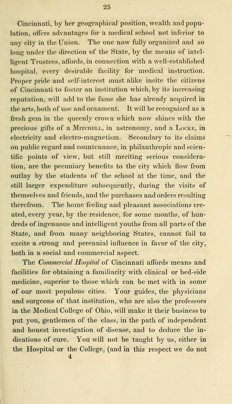 Cincinnati, by her geographical position, wealth and popu- lation, offers advantages for a medical school not inferior to any city in the Union. The one now fully organized and so long under the direction of the State, by the means of intel- ligent Trustees, affords, in connection with a well-established hospital, every desirable facility for medical instruction. Proper pride and self-interest must alike incite the citizens of Cincinnati to foster an institution which, by its increasing reputation, will add to the fame she has already acquired in the arts, both of use and ornament. It will be recognized as a fresh gem in the queenly crown which now shines with the precious gifts of a Mitchell, in astronomy, and a Locke, in electricity and electro-magnetism. Secondary to its claims on public regard and countenance, in philanthropic and scien- tific points of view, but still meriting serious considera- tion, are the pecuniary benefits to the city which flow from outlay by the students of the school at the time, and the still larger expenditure subsequently, during the visits of themselves and friends, and the purchases and orders resulting therefrom. The home feeling and pleasant associations cre- ated, every year, by the residence, for some months, of hun- dreds of ingenuous and intelligent youths from all parts of the State, and from many neighboring States, cannot fail to excite a strong and perennial influence in favor of the city, both in a social and commercial aspect. The Commercial Hospital of Cincinnati affords means and facilities for obtaining a familiarity with clinical or bed-side medicine, superior to those which can be met with in some of our most populous cities. Your guides, the physicians and surgeons of that institution, who are also the professors in the Medical College of Ohio, will make it their business to put you, gentlemen of the class, in the path of independent and honest investigation of disease, and to deduce the in- dications of cure. You will not be taught by us, either in the Hospital or the College, (and in this respect we do not