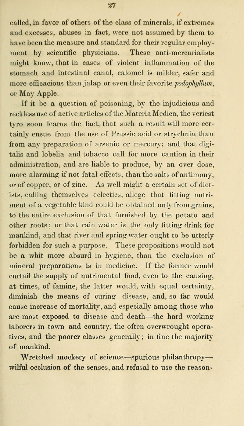 called, in favor of others of the class of minerals, if extremes and excesses, abuses in fact, were not assumed by them to have been the measure and standard for their regular employ- ment by scientific physicians. These anti-mercurialists might know, that in cases of violent inflammation of the stomach and intestinal canal, calomel is milder, safer and more efficacious than jalap or even their favorite podophyllum, or May Apple. If it be a question of poisoning, by the injudicious and reckless use of active articles of the Materia Medica, the veriest tyro soon learns the fact, that such a result will more cer- tainly ensue from the use of Prussic acid or strychnia than from any preparation of arsenic or mercury; and that digi- talis and lobelia and tobacco call for more caution in their administration, and are liable to produce, by an over dose, more alarming if not fatal effects, than the salts of antimony, or of copper, or of zinc. As well might a certain set of diet- ists, calling themselves eclectics, allege that fitting nutri- ment of a vegetable kind could be obtained only from grains, to the entire exclusion of that furnished by the potato and other roots; or that rain water is the only fitting drink for mankind, and that river and spring water ought to be utterly forbidden for such a purpose. These propositions would not be a whit more absurd in hygiene, than the exclusion of mineral preparations is in medicine. If the former would curtail the supply of nutrimental food, even to the causing, at times, of famine, the latter would, with equal certainty, diminish the means of curing disease, and, so far would cause increase of mortality, and especially among those who are most exposed to disease and death—the hard working laborers in town and country, the often overwrought opera- tives, and the poorer classes generally; in fine the majority of mankind. Wretched mockery of science—spurious philanthropy— wilful occlusion of the senses, and refusal to use the reason-