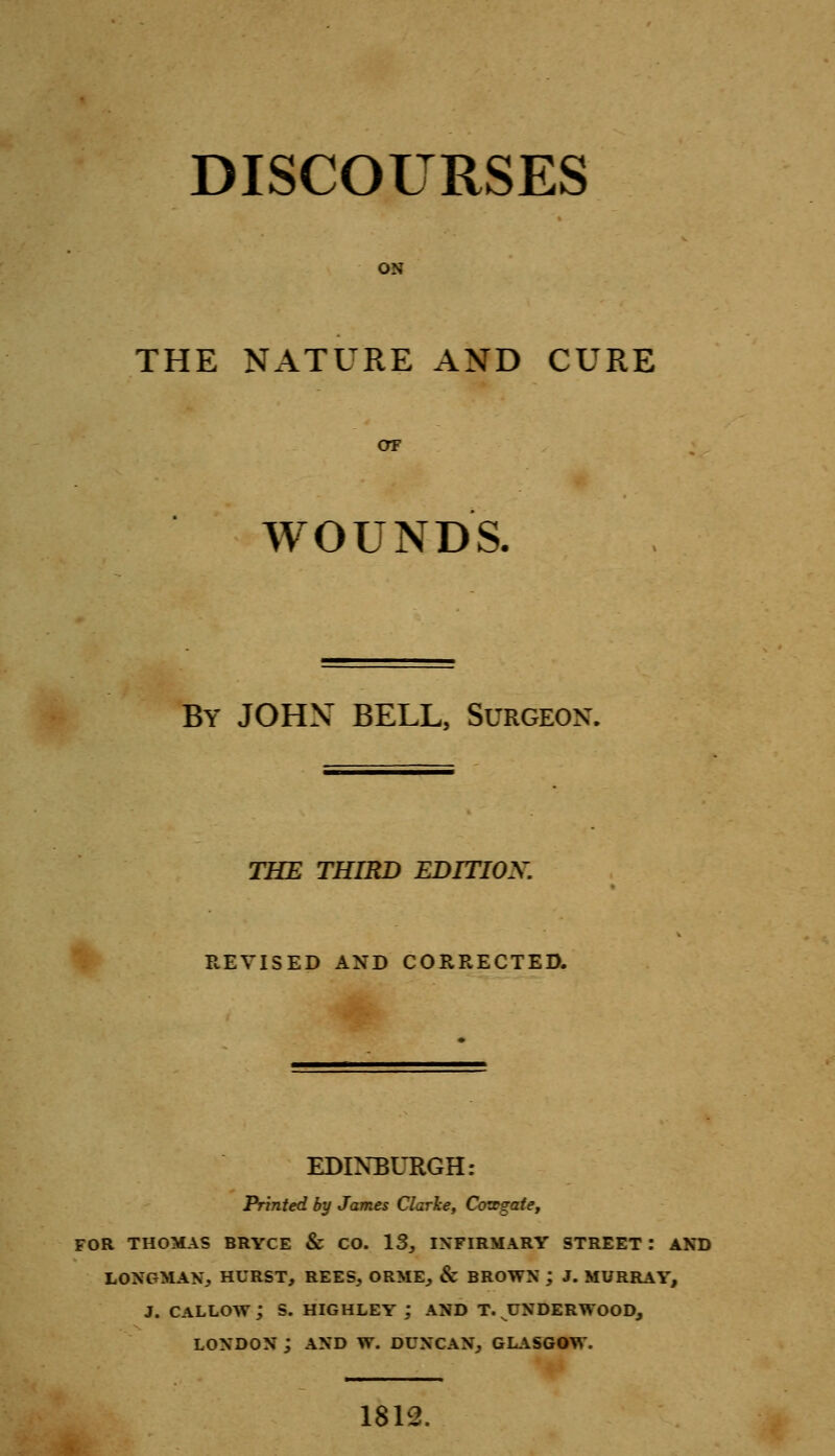 DISCOURSES ON THE NATURE AND CURE OF WOUNDS. By JOHN BELL, Surgeon. THE THIRD EDITION. REVISED AND CORRECTED. EDINBURGH: Printed by James Clarke, Covegaie, FOR THOMAS BRYCE & CO. 13, INFIRMARY STREET : AND LONGMAN, HURST, REES, ORME, & BROWN j J. MURRAY, J. CALLOW ; S. HIGHLEY ; AND T. UNDERWOOD, LONDON ; AND W. DUNCAN, GLASGOW. 1812.