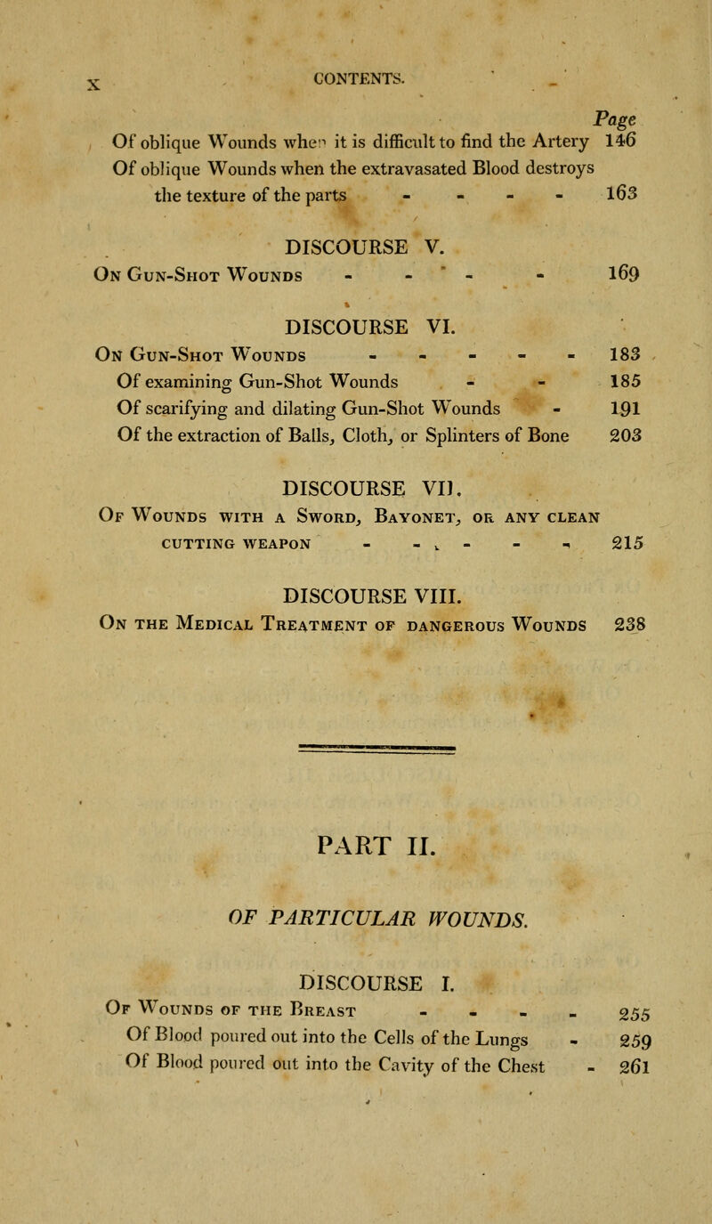 X Page Of oblique Wounds whe:^ it is difficult to find the Artery 146 Of oblique Wounds when the extravasated Blood destroys the texture of the parts - - - - l63 DISCOURSE V. On Gun-Shot W^ounds - -  - . I69 DISCOURSE VI. On Gun-Shot Wounds ----- 183 Of examining Gun-Shot Wounds - - 185 Of scarifying and dilating Gun-Shot Wounds - 1-91 Of the extraction of Balls, Cloth, or Splinters of Bone 203 DISCOURSE VI). Of Wounds with a Sword, Bayonet, or any clean CUTTING WEAPON - - v - - -* 215 DISCOURSE VIII. On the Medical Treatment of dangerous Wounds 238 PART II. OF PARTICULAR WOUNDS. DISCOURSE I. Of Wounds of the Breast - - - - 255 Of Blood poured out into the Cells of the Lungs - 259 Of Blood poured out into the Cavity of the Chest - 26I