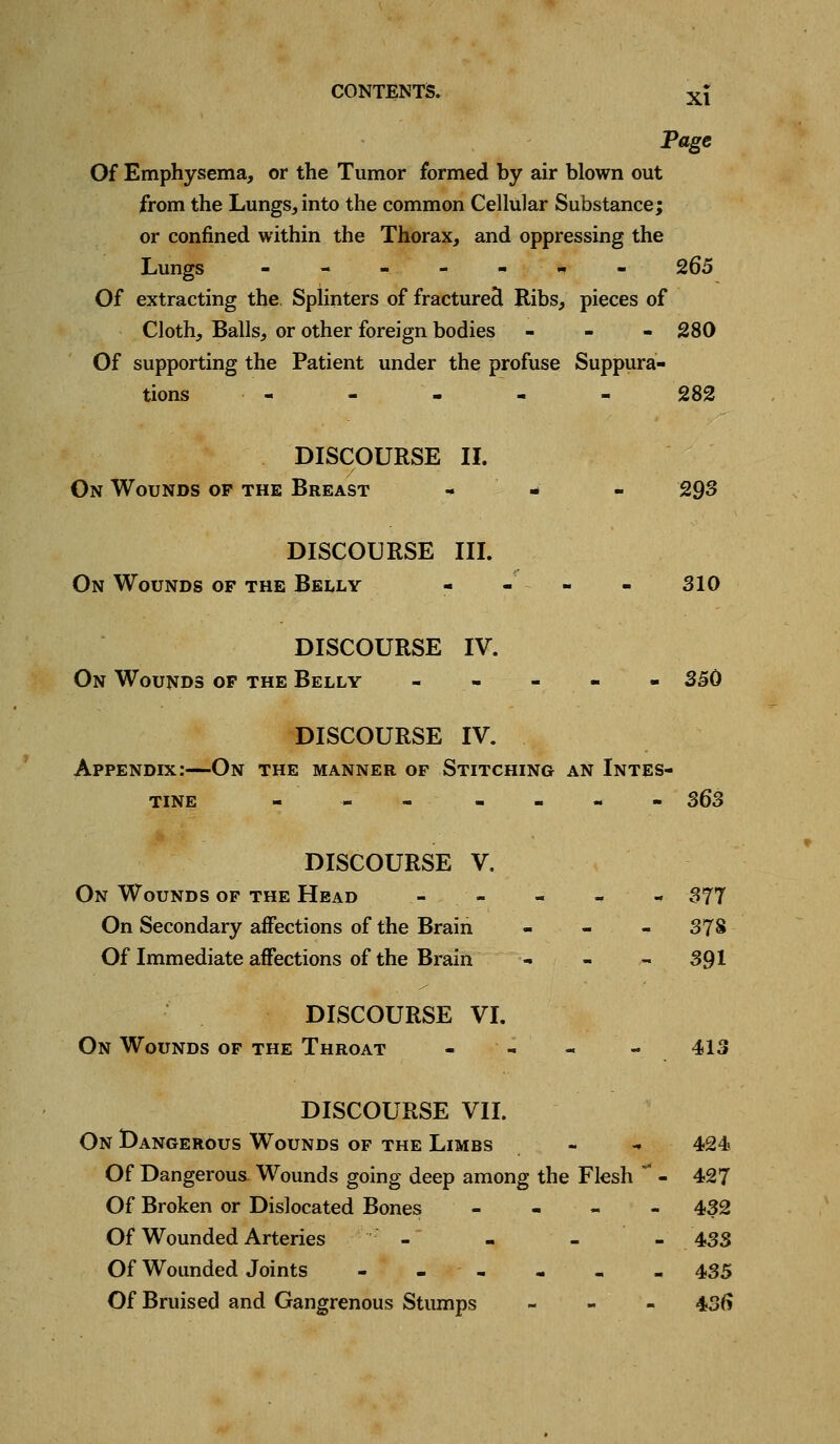 XI Page Of Emphysema, or the Tumor formed by air blown out from the Lungs, into the common Cellular Substance; or confined within the Thorax, and oppressing the Lungs ---.---- 265 Of extracting the. Splinters of fractured Ribs, pieces of Cloth, Balls, or other foreign bodies - - - 280 Of supporting the Patient under the profuse Suppura- tions - - - - - 282 DISCOURSE II. On Wounds of the Breast ., « - 293 DISCOURSE in. On Wounds of the Belly - - - - 310 DISCOURSE IV. On Wounds of the Belly - - - « - 350 DISCOURSE IV. Appendix:—On the manner of Stitching an Intes- tine - - - - - - - S63 DISCOURSE V. On Wounds of the Head - - - - - 377 On Secondary affections of the Brain - - - 378 Of Immediate affections of the Brain - - - 391 DISCOURSE VI. On Wounds of the Throat - - - - 413 DISCOURSE VIL On Dangerous Wounds of the Limbs - - 424 Of Dangerous. Wounds going deep among the Flesh  - 427 Of Broken or Dislocated Bones - - - - 432 Of Wounded Arteries - - - - 433 Of Wounded Joints - - - - - - 435 Of Bruised and Gangrenous Stumps - - - 43f)