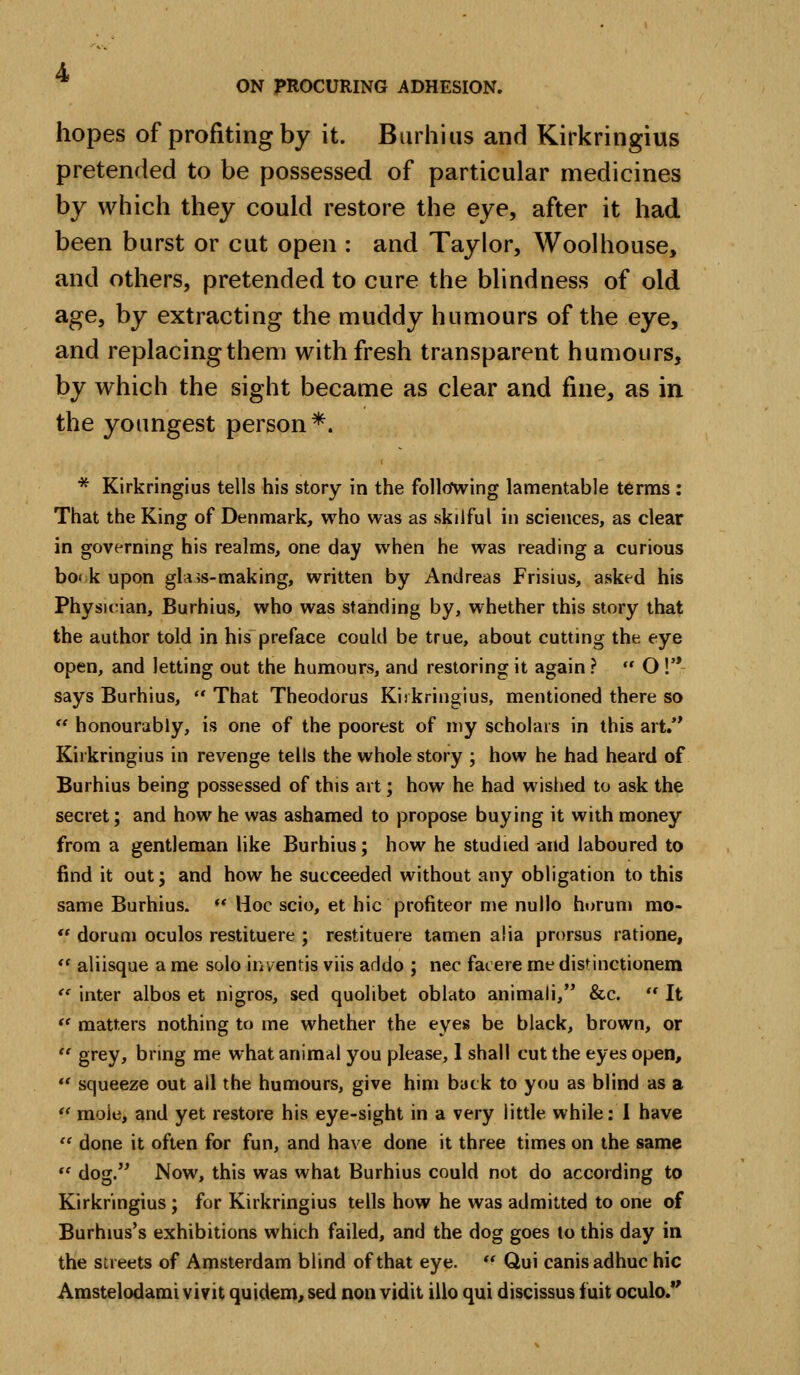 hopes of profiting by it. Biirhius and Kirkringius pretended to be possessed of particular medicines by which they could restore the eye, after it had been burst or cut open : and Taylor, Woolhouse, and others, pretended to cure the blindness of old age, by extracting the muddy humours of the eye, and replacing them with fresh transparent humours, by which the sight became as clear and fine, as in the youngest person *. * Kirkringius tells his story in the follcfwing lamentable terms : That the King of Denmark, who was as skilful in sciences, as clear in governing his realms, one day when he was reading a curious bo< k upon gla>s-making, written by Andreas Frisius, asked his PhysK^ian, Burhius, who was standing by, whether this story that the author told in his preface could be true, about cutting the eye open, and letting out the humours, and restoring it again? *' O V* says Burhius, That Theodorus Kiikringius, mentioned there so *' honourably, is one of the poorest of my scholars in this art.*' Kirkringius in revenge tells the whole story ; how he had heard of Burhius being possessed of this art; how he had wislied to ask the secret; and how he was ashamed to propose buying it with money from a gentleman like Burhius; how he studied and laboured to find it out; and how he succeeded without any obligation to this same Burhius. ** Hoc scio, et hie profiteer me nullo hurum mo-  doruni oculos restituere ; restituere tamen alia prorsus ratione, *' aliisque a me solo inventis viis addo ; nee facere me distinctionera '' inter albos et nigros, sed quolibet oblato animali, &c.  It *' matters nothing to me whether the eyes be black, brown, or  grey, bring me what animal you please, 1 shall cut the eyes open, *' squeeze out ail the humours, give him back to you as blind as a *' mole, and yet restore his eye-sight in a very little while: I have  done it often for fun, and have done it three times on the same *' dog. Now, this was what Burhius could not do according to Kirkringius ; for Kirkringius tells how he was admitted to one of Burhius's exhibitions which failed, and the dog goes to this day in the streets of Amsterdam blind of that eye.  Qui canisadhuc hie Amstelodami vivit quidem, sed non vidit illo qui discissus fuit oculo.