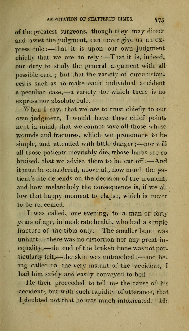 of the greatest surgeons, though they may direct and assist the judgment, can never give us an ex- press rule;—that it is upon our own judgment chiefly that we are to rely:—That it is, indeed, our duty to study the general argument with all possible care; but that the variety of circumstan- ces is such as to make each individual accident a peculiar case,—a variety for which there is no express nor absolute rule. Yv^hen I say, that we are to trust chiefly to our own judgment, I would have these chief points kept in mind, that we cannot save all those whose wounds and fractures, which we pronounce to be simple, and attended with little dap.ger;—nor will all those patients inevitably die, whose limbs are so bruised, that we advise them to be cut oft:—-And it must be considered, above all, how much the pa- tient's life depends on the decision of the moment, and how melancholy the consequence is, if we al- low that happy moment to elapse, which is never to be redeemed. I w^as called, one evening, to a man of forty years of age, in m^oderate health, who had a simple fracture of the tibia only. The smaller bone was mihurt,—there was no distortion nor any great in- equality,—the end of the broken bone was not par- ticularly felt,—the skin was untouclied ;—and be- ing called on the very instant of the accident, I had him safely and easily conveyed to bed. He then proceeded to tell me the cause of his accident; but with such rapidity of utterance, that