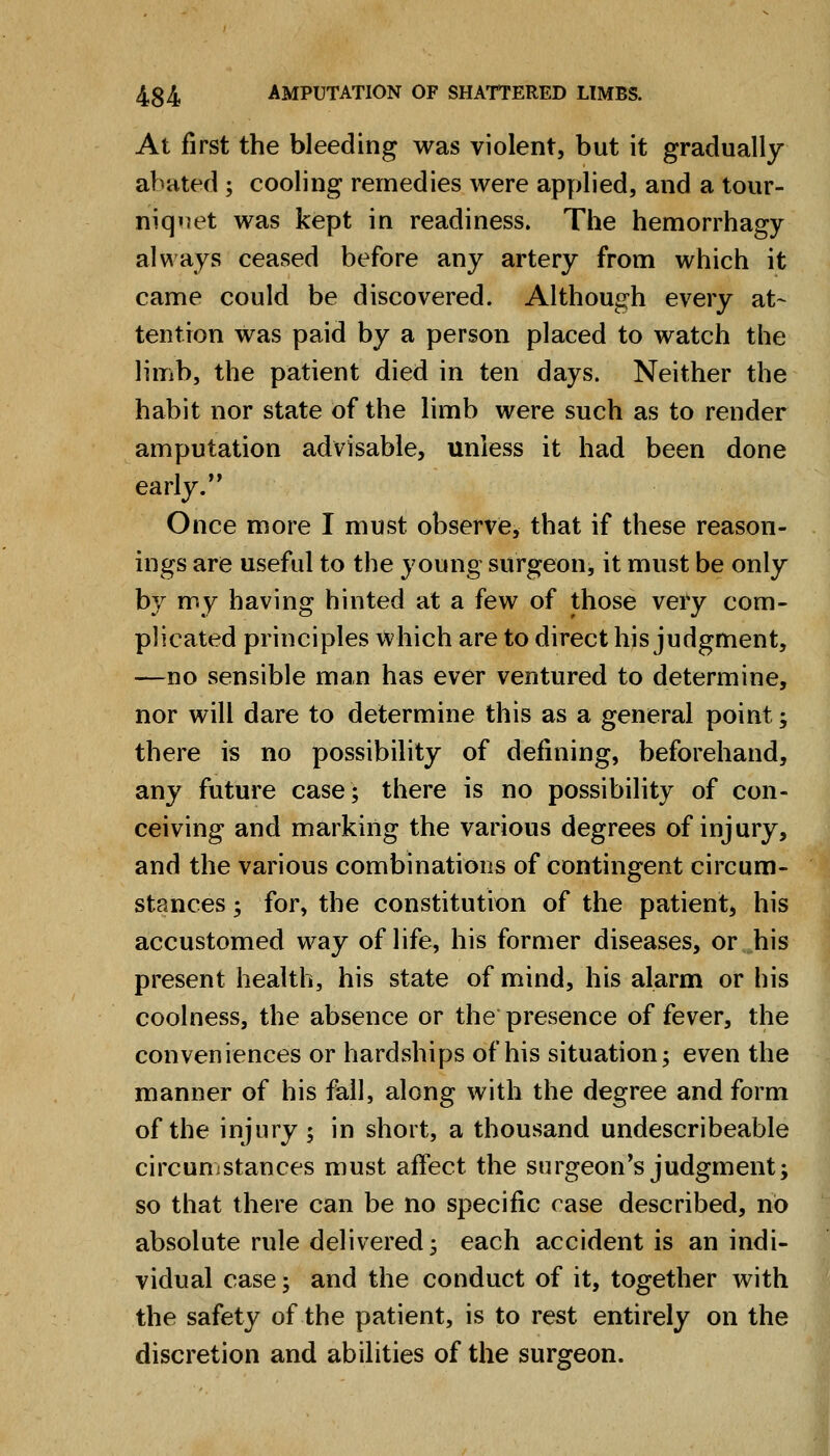 At first the bleeding was violent, but it gradually abated ; cooling remedies were applied, and a tour- niquet was kept in readiness. The hemorrhagy always ceased before any artery from which it came could be discovered. Although every at- tention was paid by a person placed to watch the limb, the patient died in ten days. Neither the habit nor state of the limb were such as to render amputation advisable, unless it had been done early. Once more I must observe, that if these reason- ings are useful to the young surgeon, it must be only by my having hinted at a few of those very com- plicated principles which are to direct his judgment, —no sensible man has ever ventured to determine, nor will dare to determine this as a general point; there is no possibility of defining, beforehand, any future case; there is no possibility of con- ceiving and marking the various degrees of injury, and the various combinations of contingent circum- stances ; for, the constitution of the patient, his accustomed way of life, his former diseases, or his present health, his state of mind, his alarm or his coolness, the absence or the presence of fever, the conveniences or hardships of his situation; even the manner of his fall, along with the degree and form of the injury ; in short, a thousand undescribeable circuuiStances must affect the surgeon's judgment; so that there can be no specific rase described, no absolute rule delivered; each accident is an indi- vidual case; and the conduct of it, together with the safety of the patient, is to rest entirely on the discretion and abilities of the surgeon.