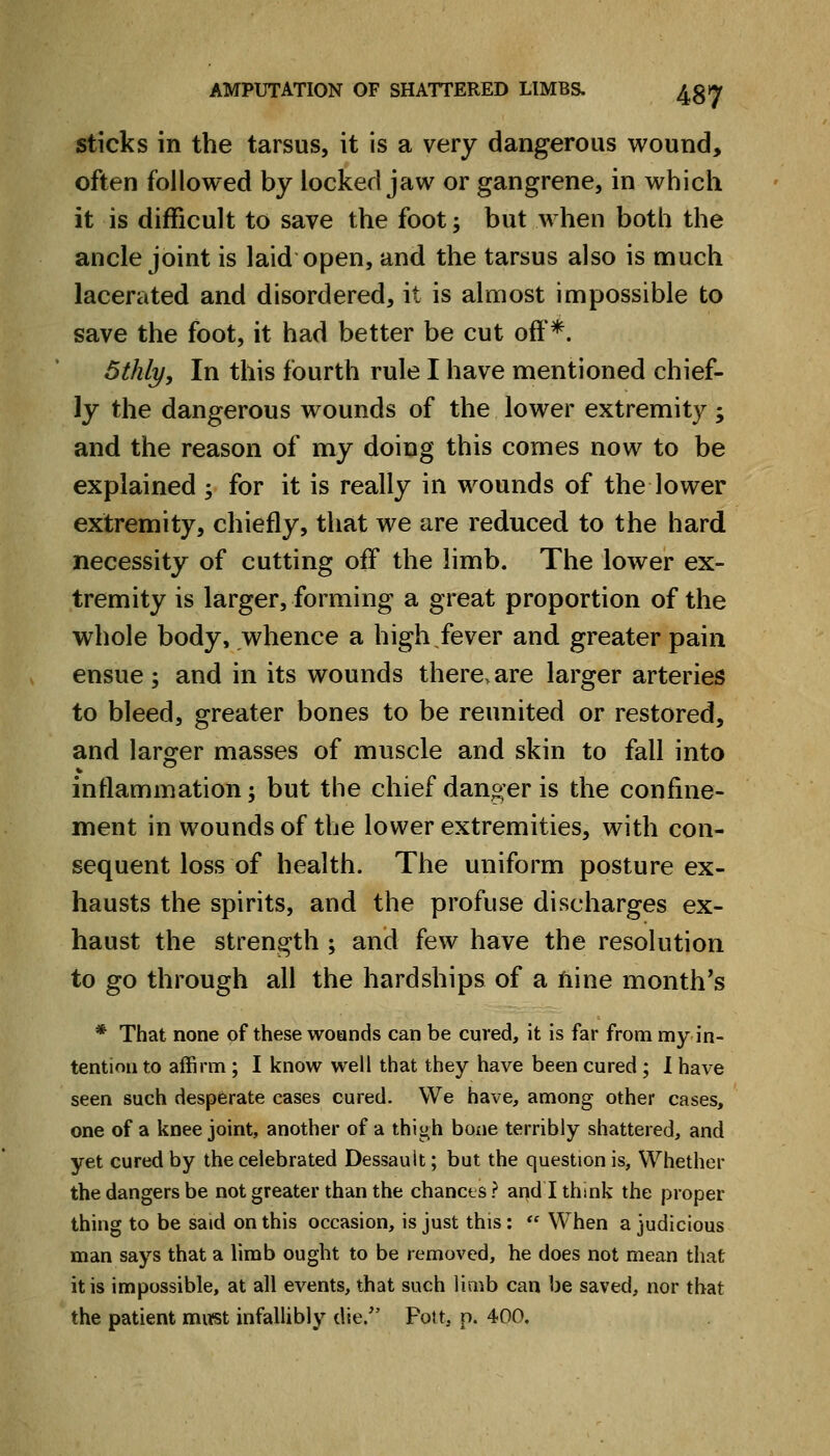 sticks in the tarsus, it is a very dangerous wound, often followed by locked jaw or gangrene, in which it is difficult to save the foot; but when both the ancle joint is laid open, and the tarsus also is much lacerated and disordered, it is almost impossible to save the foot, it had better be cut off*. 5tkly, In this fourth rule I have mentioned chief- ly the dangerous wounds of the lower extremity; and the reason of my doing this comes now to be explained ; for it is really in wounds of the lower extremity, chiefly, that we are reduced to the hard necessity of cutting off the limb. The lower ex- tremity is larger, forming a great proportion of the whole body, whence a high.fever and greater pain ensue; and in its wounds there.are larger arteries to bleed, greater bones to be reunited or restored, and larger masses of muscle and skin to fall into inflammation; but the chief danger is the confine- ment in wounds of the lower extremities, with con- sequent loss of health. The uniform posture ex- hausts the spirits, and the profuse discharges ex- haust the strength ; and few have the resolution to go through ah the hardships of a fiine month's * That none of these woands can be cured, it is far from my in- tention to affirm ; I know well that they have been cured ; 1 have seen such desperate cases cured. We have, among other cases, one of a knee joint, another of a thigh bone terribly shattered, and yet cured by the celebrated Dessault; but the question is. Whether the dangers be not greater than the chancts? and I think the proper thing to be said on this occasion, is just this: *' When a judicious man says that a limb ought to be removed, he does not mean that it is impossible, at all events, that such limb can be saved, nor that the patient must infallibly die/' Pott, p. 400.