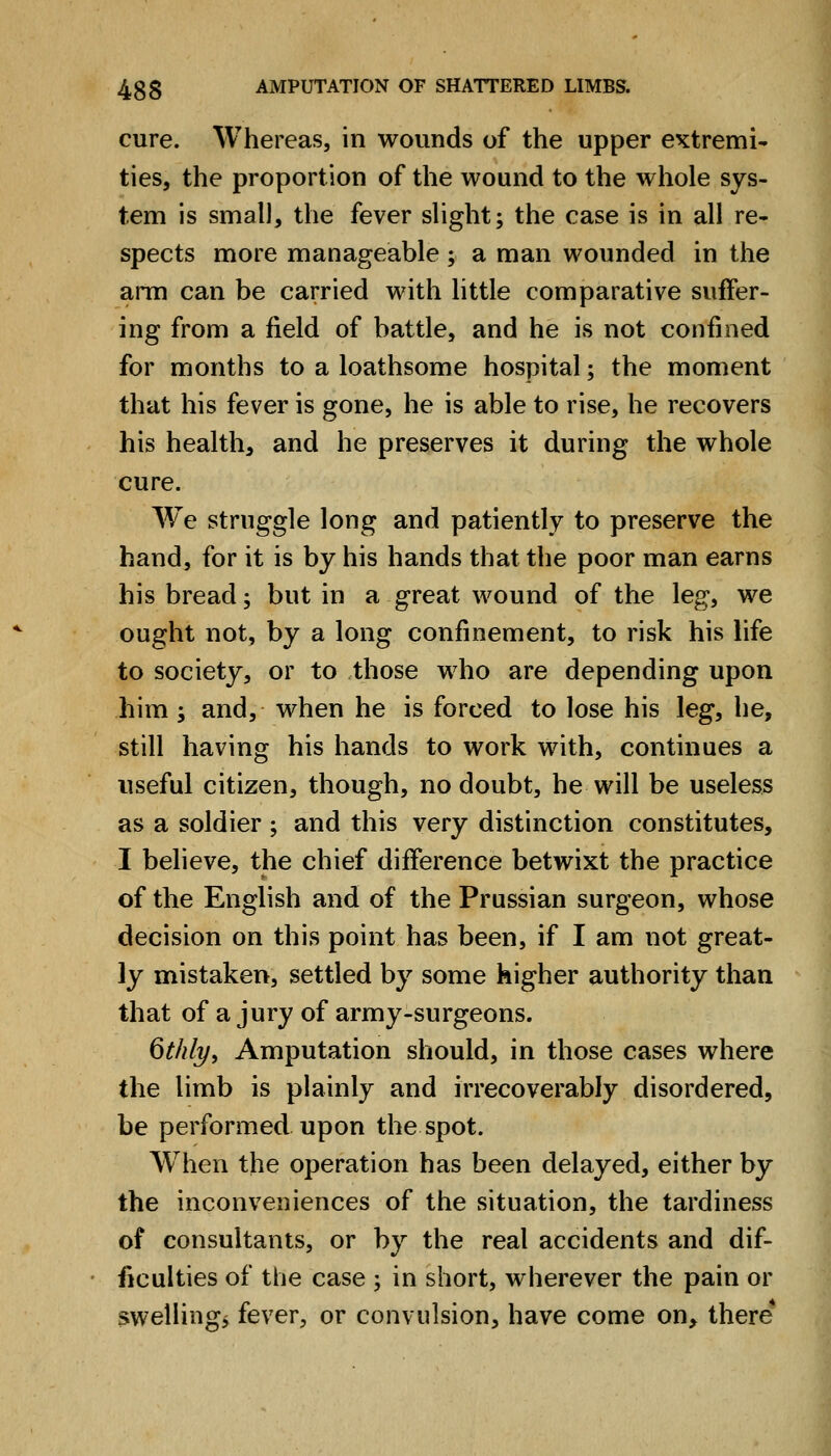 cure. Whereas, in wounds of the upper extremi- ties, the proportion of the wound to the whole sys- tem is small, the fever slight; the case is in all re- spects more manageable ; a man wounded in the arm can be carried with little comparative suffer- ing from a field of battle, and he is not confined for months to a loathsome hospital; the moment that his fever is gone, he is able to rise, he recovers his health, and he preserves it during the whole cure. We struggle long and patiently to preserve the hand, for it is by his hands that the poor man earns his bread; but in a great wound of the leg, we ought not, by a long confinement, to risk his life to society, or to those who are depending upon him y and, when he is forced to lose his leg, he, still having his hands to work with, continues a useful citizen, though, no doubt, he will be useless as a soldier; and this very distinction constitutes, I believe, the chief difference betwixt the practice of the English and of the Prussian surgeon, whose decision on this point has been, if I am not great- ly mistaken, settled by some higher authority than that of a jury of army-surgeons. 6t/di/y Amputation should, in those cases where the limb is plainly and irrecoverably disordered, be performed upon the spot. W^hen the operation has been delayed, either by the inconveniences of the situation, the tardiness of consultants, or by the real accidents and dif- ficulties of the case ; in short, wherever the pain or swellings fever, or convulsion, have come on, there*