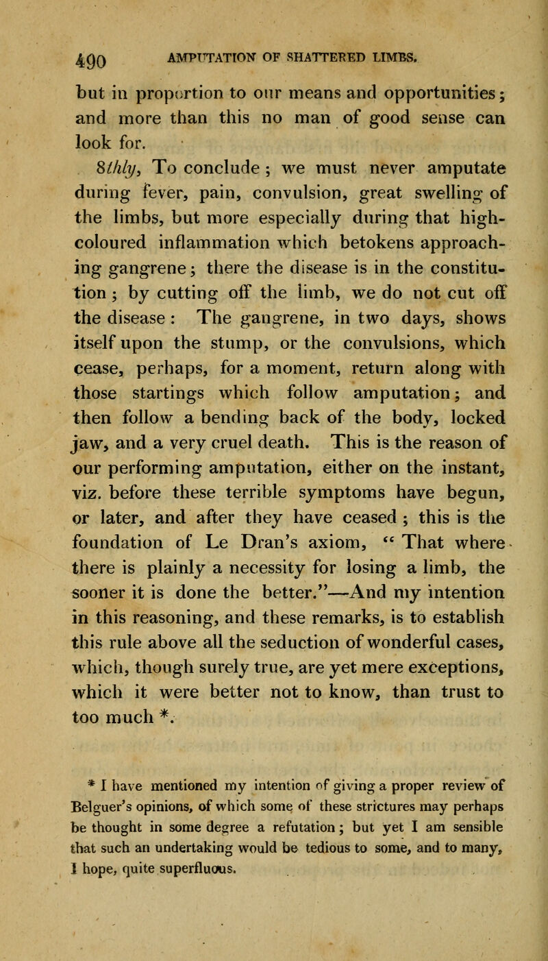 but in proportion to onr means and opportunities; and more than this no man of good sense can look for. • stilly. To conclude ; we must never amputate during fever, pain, convulsion, great swelling of the limbs, but more especially during that high- coloured inflammation which betokens approach- ing gangrene; there the disease is in the constitu- tion ; by cutting off the limb, we do not cut off the disease : The gangrene, in two days, shows itself upon the stump, or the convulsions, which cease, perhaps, for a moment, return along with those startings which follow amputation; and then follow a bending back of the body, locked jaw, and a very cruel death. This is the reason of our performing amputation, either on the instant, viz. before these terrible symptoms have begun, or later, and after they have ceased; this is the foundation of Le Dran's axiom,  That where there is plainly a necessity for losing a limb, the sooner it is done the better.—-And my intention in this reasoning, and these remarks, is to establish this rule above all the seduction of wonderful cases, which, though surely true, are yet mere exceptions, which it were better not to know, than trust to too much *. * I have mentioned my intention of giving a proper review of Belguer's opinions, of which some of these strictures may perhaps be thought in some degree a refutation; but yet I am sensible that such an undertaking would be tedious to some, and to many, I hope, quite superfluoms.