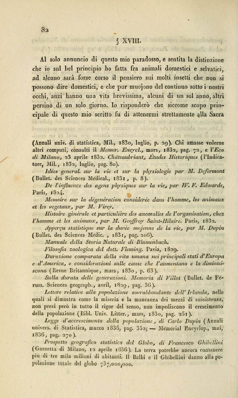 § XVIII. Al solo annuncio di questo mio paradosso, e sentita la distinzione che io sul bel principio ho fatta fra animali domestici e selvatici, ad alcuno sarà forse corso il pensiero sui molti insetti che non si possono dire domestici, e che pur muojono del continuo sotto i nostri occhi, anzi hanno una vita brevissima, alcuni di un sol anno, altri persino di un solo giorno. Io risponderò che siccome scopo prin- cipale di questo mio scritto fu di attenermi strettamente alla Sacra (Annali univ. di statistica, Mil, i83o, luglio, p. 29). Chi amasse vederne altri computi, consulti il Memor. Encycl.* mars, i832, pag. 72, e VEco di Milano* 23 aprile i832. Chdteaubriant* Ètucles Historiques (l'Indica- tore, Mil., i832, luglio, pag. 80). Idèes general, sur la vie et sur la physiologie par M. Defermont (Bullet. des Sciences Medicai., i83i., p. 8). De Vinfluence des agens physiques sur la vìe* par TV» F. Edwards, Paris, 1824. Memoire sur la dègenèration considerèe dans l'homme* Its animaux et les vegetaux* par M. Virey. Histoire generale et particulìere des anomalies de V organisation* chez l'homme et les animaux* par M. Geojfroy Saint-Hilaire. Paris, i832. Appercu statistique sur la durèe mojenne de la vie* par 31. Dupiti (Bullet. des Sciences Medie. , i83i, pag. 206). Manuale della Storia Naturale di Blumenbach. Filosofìa zoologica del dott. Fleming. Pavia, 1829. Durazione comparata della vita umana nei principali stati d'Europa e d'America* e considerazioni sulle cause che l'aumentano e la diminui- scono (Revue Britannique, mars, i83o, p. 63). Sulla durata delle generazioni. Memoria di Villot (Bullet. de Fe'- russ. Sciences geograph., avril, 1829, pag. 36). Lettere relative alla popolazione sovrabbondante dell' Irlanda* nelle quali si dimostra come la miseria e la mancanza dei mezzi di sussistenza, non presi però in tutto il rigor del senso, non impediscono il crescimento della popolazione (Bibl. Univ. Litter., mars, i83o, pag. 261). Legge d'accrescimento della popolazione * di Carlo Dupùi (Annali univers. di Statistica, marzo i835, pag. 352; — Mcmorial Encydop., mai, i836, pag. 270 ). Prospetto geografico statistico del Globo* di Francesco Ghibellini (Gazzetta di Milano, 12 aprile i836). La terra potrebbe ancora contenere più di tre mila milioni di abitanti. Il Balbi e il Ghibellini danno alla po- polazione totale del globo 737,000^000.