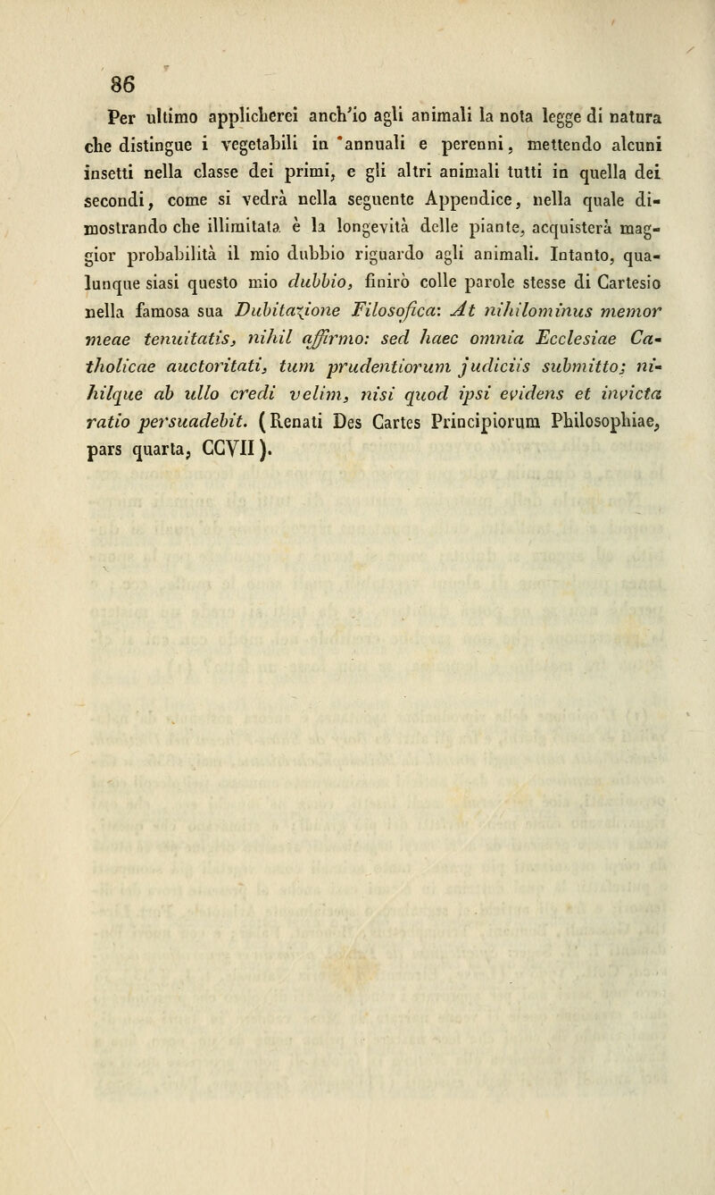 Per ultimo applicherei anch'io agli animali la nota legge di natura che distingue i vegetabili in 'annuali e perenni, mettendo alcuni insetti nella classe dei primi, e gli altri animali tutti in quella dei secondi, come si vedrà nella seguente Appendice, nella quale di- mostrando che illimitata è la longevità delle piante, acquisterà mag- gior probabilità il mio dubbio riguardo agli animali. Intanto, qua- lunque siasi questo mio dubbio, finirò colle parole stesse di Cartesio nella famosa sua Dubitazione Filosofica'. At nihìlomìnus memor vieae tenuitatis, nihil qffìrmo: sed haec omnia Ecclesiae Ca~ tholicae auctorìtati, tum prudentiorum judiciis submitto; ni- hilque ab idlo credi velini, nisi quod ìpsì evidens et invieta ratio persuadebit. ( Renati Des Cartes Principiorum Philosophiae, pars quarta, CGVII).