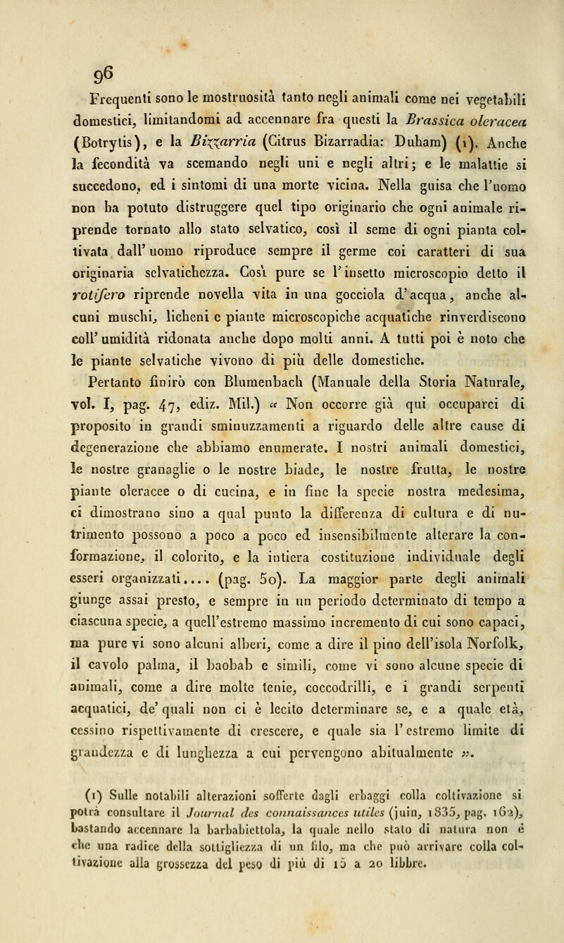 Frequenti sono le mostruosità tanto negli animali come nei vegetabili domestici, limitandomi ad accennare fra questi la Brassica oleracea (Botrytis), e la Bizzarria (Gitrus Bizarradia: Duham) (1). Anche la fecondità va scemando negli uni e negli altri; e le malattie si succedono,, ed i sintomi di una morte vicina. Nella guisa che l'uomo non ha potuto distruggere quel tipo originario che ogni animale ri- prende tornato allo stato selvatico, così il seme di ogni pianta col- tivata dall' uomo riproduce sempre il germe coi caratteri di sua originaria selvatichezza. Cosi pure se l'insetto microscopio detto il roti/ero riprende novella vita in una gocciola d'acqua, anche al- cuni muschi, licheni e piante microscopiche acquatiche rinverdiscono coli'umidità ridonata anche dopo molti anni. A tutti poi è noto che le piante selvatiche vivono di più delle domestiche. Pertanto finirò con Blumenbach (Manuale della Storia Naturale, voi. I, pag. 47> ediz. Mil.) « Non occorre già qui occuparci di proposito in grandi sminuzzamenti a riguardo delle altre cause di degenerazione che abbiamo enumerate. I nostri animali domestici, le nostre granaglie o le nostre biade, le nostre frutta, le nostre piante oleracee o di cucina, e in fine la specie nostra medesima, ci dimostrano sino a qual punto la differenza di cultura e di nu- trimento possono a poco a poco ed insensibilmente alterare la con- formazione., il colorito, e la intiera costituzione individuale degli esseri organizzati.... (pag. 5o). La maggior parte degli animali giunge assai presto, e sempre in un periodo determinato di tempo a ciascuna specie, a quell'estremo massimo incremento di cui sono capaci, ma pure vi sono alcuni alberi, come a dire il pino dell'isola Norfolk, il cavolo palma, il baobab e simili, come vi sono alcune specie di animali, come a dire molte tenie, coccodrilli, e i grandi serpenti acquatici, de' quali non ci è lecito determinare se, e a quale età, cessino rispettivamente di crescere, e quale sia V estremo limite di grandezza e di lunghezza a cui pervengono abitualmente *>. (i) Sulle notabili alterazioni sofferte dagli erbaggi colla coltivazione si potrà consultare il Journal des connaissances ulclcs (juin, 1335, pag. 162), bastando accennare la barbabicttola, la quale nello stato di natura non è che una radice della sottigliezza di un filo, ma che può arrivare colla col- tivazione alla grossezza del peso di più di io a 20 libbre.