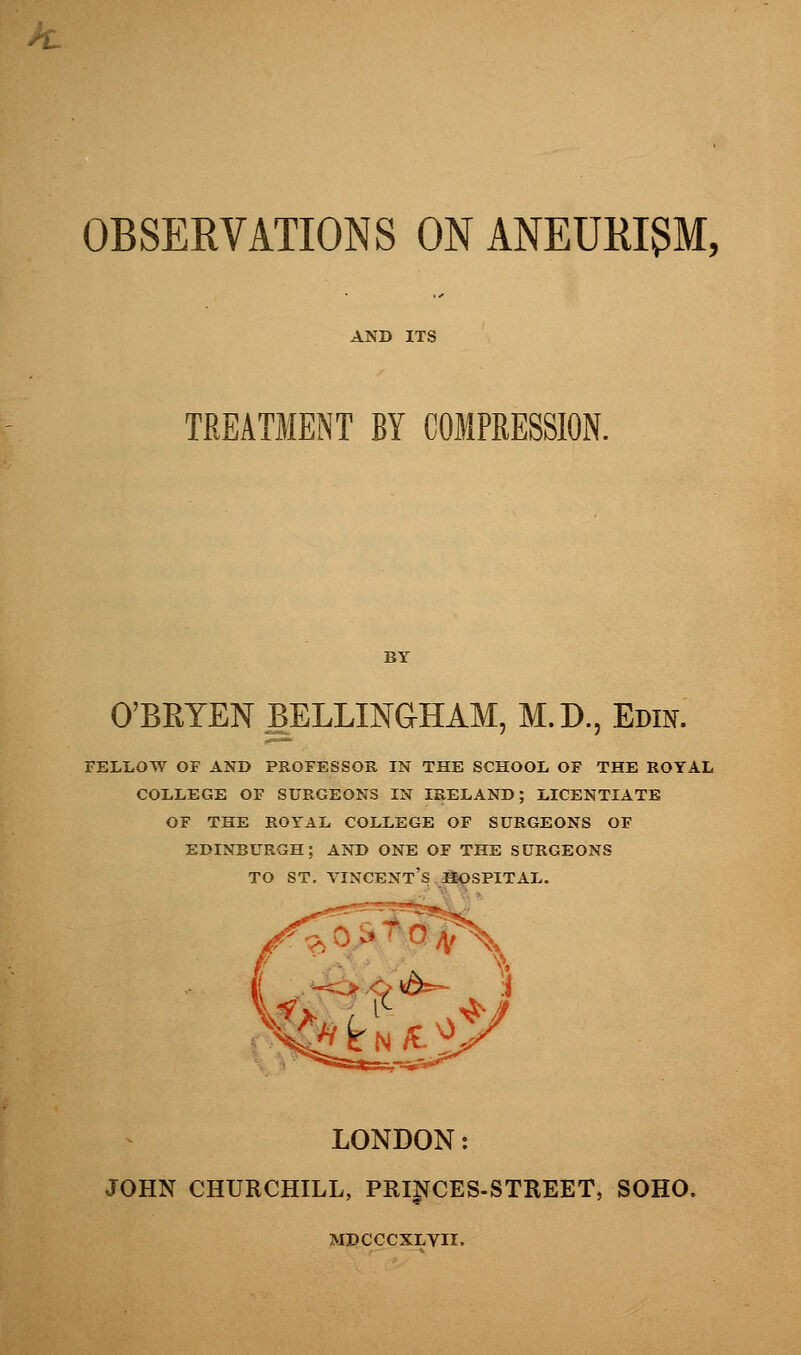 OBSERVATIONS ON ANEURISM, TREATMENT BY COMPRESSION. O'BRTEN gELLINGHAM, M.D., Edin. fellow of and professor in the school of the royal college of surgeons in ireland; licentiate of the royal college of surgeons of edinburgh; and one of the surgeons to st. Vincent's hospital. LONDON: JOHN CHURCHILL, PRINCES-STREET, SOHO, MDCCCXLVII.