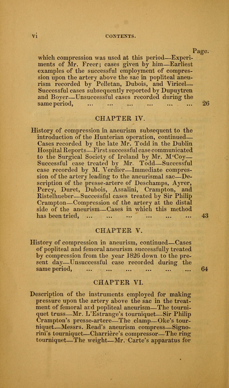 Page, which compression was used at this period—Experi- ments of Mr. Freer; cases given by him—Earliest examples of the successful employment of compres- sion upon the artery above the sac in popliteal aneu- rism recorded by Pelletan, Dubois, and Viricel— Successful cases subsequently reported by Dupuytren and Boyer—Unsuccessful cases recorded during the sameperiod, 26 CHAPTER IV. History of compression in aneurism subsequent to the introduction of the Hunterian operation, continued— Cases recorded by the late Mr. Todd in the Dublin Hospital Reports—First successful case communicated to the Surgical Society of Ireland by Mr. M'Coy— Successful case treated by Mr. Todd—Successful case recorded by M. Verdier—Immediate compres- sion of the artery leading to the aneurismal sac—De- scription of the presse-artere of Deschamps, Ayrer, Percy, Duret, Dubois, Assalini, Crampton, and Ristelhueber—Successful cases treated by Sir Philip Crampton—Compression of the artery at the distal side of the aneurism—Cases in which this method has been tried, ... ... ... ... ... ... 43 CHAPTER V. History of compression in aneurism, continued—Cases of popliteal and femoral aneurism successfully treated by compression from the year 1826 down to the pre- sent day—Unsuccessful case recorded during the sameperiod, ... ... ... ... 64 CHAPTER VI. Description of the instruments employed for making pressure upon the artery above the sac in the treat- ment of femoral and popliteal aneurism—The tourni- quet truss—Mr. L'Estrange's tourniquet—Sir Philip Crampton's presse-artere—The clamp—Oke's tour- niquets—Messrs. Read's aneurism compress—Signo- rini's tourniquet—Charriere's compressor—The ring tourniquet—The weight—Mr. Carte's apparatus for