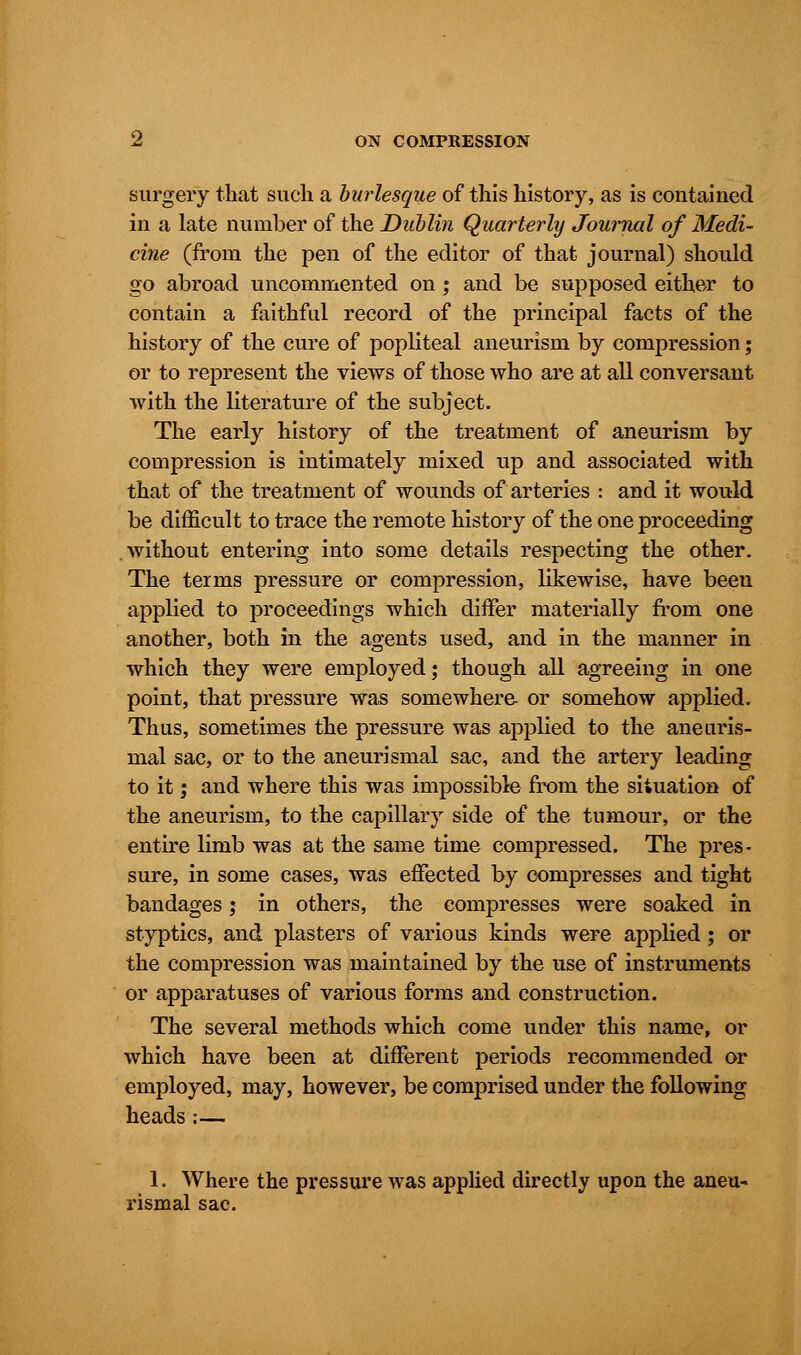 surgery that such a burlesque of this history, as is contained in a late number of the Dublin Quarterly Journal of Medi- cine (from the pen of the editor of that journal) should go abroad uncommented on ; and be supposed either to contain a faithful record of the principal facts of the history of the cure of popliteal aneurism by compression; or to represent the views of those who are at all conversant with the literature of the subject. The early history of the treatment of aneurism by compression is intimately mixed up and associated with that of the treatment of wounds of arteries : and it would be difficult to trace the remote history of the one proceeding without entering into some details respecting the other. The teims pressure or compression, likewise, have been applied to proceedings which differ materially from one another, both in the agents used, and in the manner in which they were employed; though all agreeing in one point, that pressure was somewhere or somehow applied. Thus, sometimes the pressure was applied to the aneuris- mal sac, or to the aneurismal sac, and the artery leading to it; and where this was impossible from the situation of the aneurism, to the capillary side of the tumour, or the entire limb was at the same time compressed. The pres- sure, in some cases, was effected by compresses and tight bandages; in others, the compresses were soaked in styptics, and plasters of various kinds were applied; or the compression was maintained by the use of instruments or apparatuses of various forms and construction. The several methods which come under this name, or which have been at different periods recommended or employed, may, however, be conrprised under the following heads:— 1. Where the pressure was applied directly upon the aneu- rismal sac.