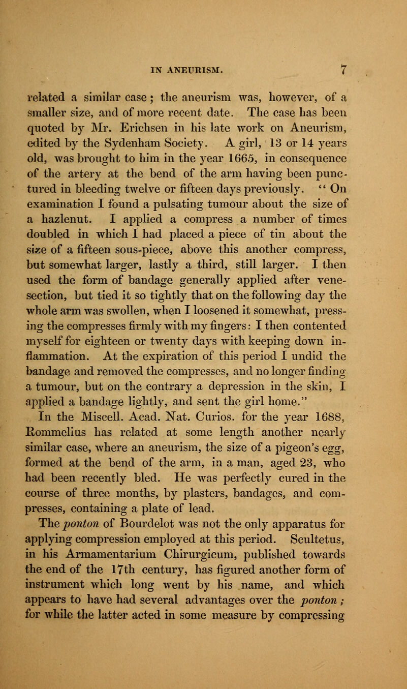 related a similar case; the aneurism was, however, of a smaller size, and of more recent date. The case has been quoted by Mr. Erichsen in his late work on Aneurism, edited by the Sydenham Society. A girl, 13 or 14 years old, was brought to him in the year 1665, in consequence of the artery at the bend of the arm having been punc- tured in bleeding twelve or fifteen days previously.  On examination I found a pulsating tumour about the size of a hazlenut. I applied a compress a number of times doubled in which I had placed a piece of tin about the size of a fifteen sous-piece, above this another compress, but somewhat larger, lastly a third, still larger. I then used the form of bandage generally applied after vene- section, but tied it so tightly that on the following day the whole arm was swollen, when I loosened it somewhat, press- ing the compresses firmly with my fingers: I then contented myself for eighteen or twenty days with keeping down in- flammation. At the expiration of this period I undid the bandage and removed the compresses, and no longer finding a tumour, but on the contrary a depression in the skin, I applied a bandage lightly, and sent the girl home. In the Miscell. Acad. Nat. Curios, for the year 1688, Rommelius has related at some length another nearly similar case, where an aneurism, the size of a pigeon's egg, formed at the bend of the arm, in a man, aged 23, who had been recently bled. He was perfectly cured in the course of three months, by plasters, bandages, and com- presses, containing a plate of lead. The ponton of Bourdelot was not the only apparatus for applying compression employed at this period. Scultetus, in his Armamentarium Chirurgicum, published towards the end of the 17th century, has figured another form of instrument which long went by his name, and which appears to have had several advantages over the ponton ; for while the latter acted in some measure by compressing