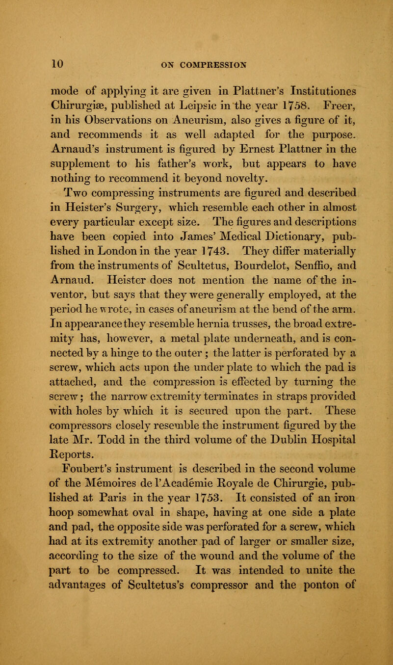 mode of applying it are given in Plattner's Institutiones Chirurgise, published at Leipsic in the year 1758. Freer, in his Observations on Aneurism, also gives a figure of it, and recommends it as well adapted for the purpose. Arnaud's instrument is figured by Ernest Plattner in the supplement to his father's work, but appears to have nothing to recommend it beyond novelty. Two compressing instruments are figured and described in Heister's Surgery, which resemble each other in almost every particular except size. The figures and descriptions have been copied into James' Medical Dictionary, pub- lished in London in the year 1743. They differ materially from the instruments of Scultetus, Bourdelot, Senffio, and Arnaud. Heister does not mention the name of the in- ventor, but says that they were generally employed, at the period he wrote, in cases of aneurism at the bend of the arm, In appearance they resemble hernia trusses, the broad extre- mity has, however, a metal plate underneath, and is con- nected by a hinge to the outer; the latter is perforated by a screw, which acts upon the under plate to which the pad is attached, and the compression is effected by turning the screw; the narrow extremity terminates in straps provided with holes by which it is secured upon the part. These compressors closely resemble the instrument figured by the late Mr. Todd in the third volume of the Dublin Hospital Reports. Foubert's instrument is described in the second volume of the Memoires de l'Academie Royale de Chirurgie, pub- lished at Paris in the year 1753. It consisted of an iron hoop somewhat oval in shape, having at one side a plate and pad, the opposite side was perforated for a screw, which had at its extremity another pad of larger or smaller size, according to the size of the wound and the volume of the part to be compressed. It was intended to unite the advantages of Scultetus's compressor and the ponton of