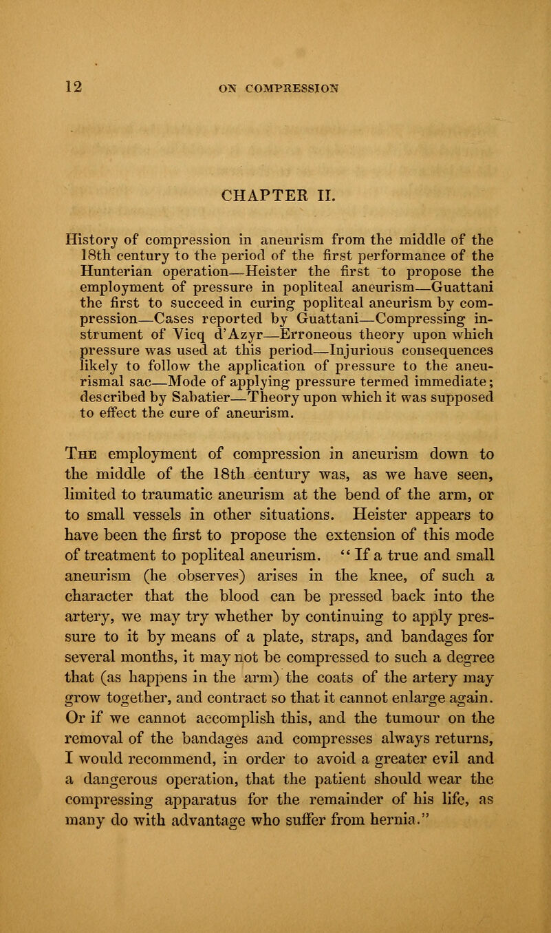 CHAPTER II. History of compression in aneurism from the middle of the 18th century to the period of the first performance of the Hunterian operation—Heister the first to propose the employment of pressure in popliteal aneurism—Guattani the first to succeed in curing popliteal aneurism by com- pression—Cases reported by Guattani—Compressing in- strument of Vicq d'Azyr—Erroneous theory upon which pressure was used at this period—Injurious consequences likely to follow the application of pressure to the aneu- rismal sac—Mode of applying pressure termed immediate; described by Sabatier—Theory upon which it was supposed to effect the cure of aneurism. The employment of compression in aneurism down to the middle of the 18th century was, as we have seen, limited to traumatic aneurism at the bend of the arm, or to small vessels in other situations. Heister appears to have been the first to propose the extension of this mode of treatment to popliteal aneurism.  If a true and small aneurism (he observes) arises in the knee, of such a character that the blood can be pressed back into the artery, we may try whether by continuing to apply pres- sure to it by means of a plate, straps, and bandages for several months, it may not be compressed to such a degree that (as happens in the arm) the coats of the artery may grow together, and contract so that it cannot enlarge again. Or if we cannot accomplish this, and the tumour on the removal of the bandages and compresses always returns, I would recommend, in order to avoid a greater evil and a dangerous operation, that the patient should wear the compressing apparatus for the remainder of his life, as many do with advantage who suffer from hernia.