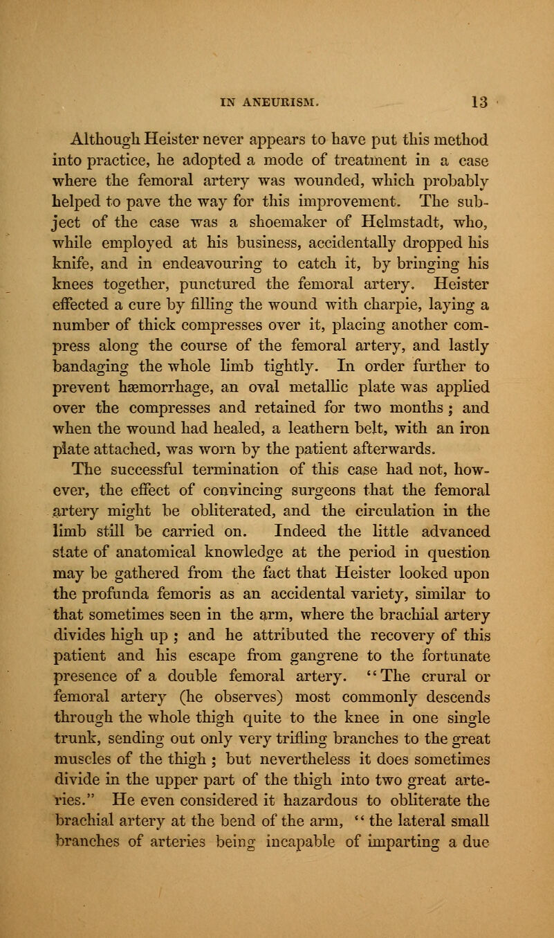 Although Heister never appears to have put this method into practice, he adopted a mode of treatment in a case where the femoral artery was wounded, which probably helped to pave the way for this improvement. The sub- ject of the case was a shoemaker of Helmstadt, who, while employed at his business, accidentally dropped his knife, and in endeavouring to catch it, by bringing his knees together, punctured the femoral artery. Heister effected a cure by filling the wound with charpie, laying a number of thick compresses over it, placing another com- press along the course of the femoral artery, and lastly bandaging the whole limb tightly. In order further to prevent haemorrhage, an oval metallic plate was applied over the compresses and retained for two months; and when the wound had healed, a leathern belt, with an iron plate attached, was worn by the patient afterwards. The successful termination of this case had not, how- ever, the effect of convincing surgeons that the femoral artery might be obliterated, and the circulation in the limb still be carried on. Indeed the little advanced state of anatomical knowledge at the period in question may be gathered from the fact that Heister looked upon the profunda femoris as an accidental variety, similar to that sometimes seen in the arm, where the brachial artery divides high up ; and he attributed the recovery of this patient and his escape from gangrene to the fortunate presence of a double femoral artery. '' The crural or femoral artery (he observes) most commonly descends through the whole thigh quite to the knee in one single trunk, sending out only very trifling branches to the great muscles of the thigh ; but nevertheless it does sometimes divide in the upper part of the thigh into two great arte- ries. He even considered it hazardous to obliterate the brachial artery at the bend of the arm, '' the lateral small branches of arteries being incapable of imparting a due