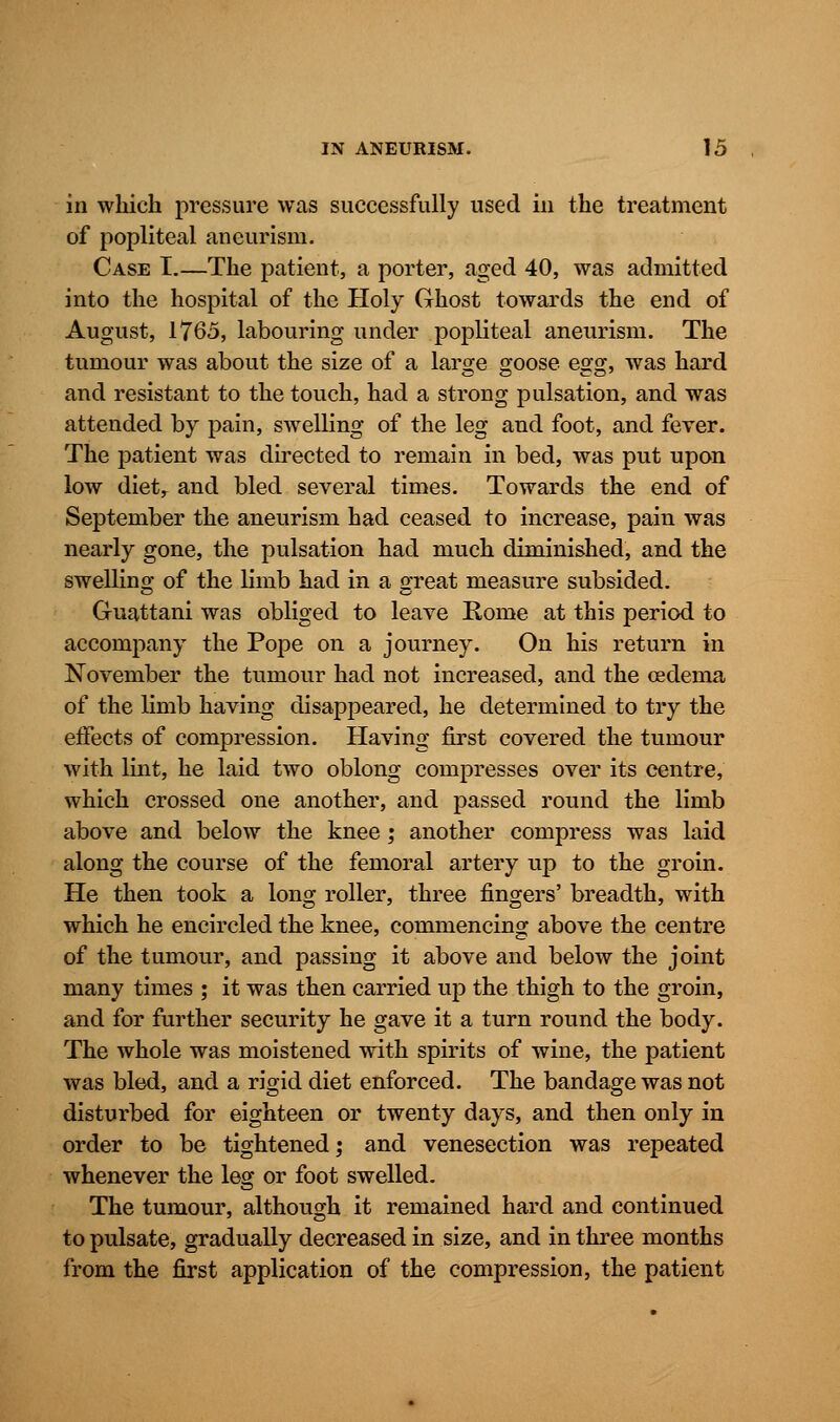 in which pressure was successfully used in the treatment of popliteal aneurism. Case I.—The patient, a porter, aged 40, was admitted into the hospital of the Holy Ghost towards the end of August, 1765, labouring under popliteal aneurism. The tumour was about the size of a large goose egg, was hard and resistant to the touch, had a strong pulsation, and was attended by pain, swelling of the leg and foot, and fever. The patient was directed to remain in bed, was put upon low dietr and bled several times. Towards the end of September the aneurism had ceased to increase, pain was nearly gone, the pulsation had much diminished, and the swelling of the limb had in a great measure subsided. Guattani was obliged to leave Rome at this period to accompany the Pope on a journey. On his return in November the tumour had not increased, and the oedema of the limb having disappeared, he determined to try the effects of compression. Having first covered the tumour with lint, he laid two oblong compresses over its centre, which crossed one another, and passed round the limb above and below the knee ; another compress was laid along the course of the femoral artery up to the groin. He then took a long roller, three fingers' breadth, with which he encircled the knee, commencing above the centre of the tumour, and passing it above and below the joint many times ; it was then carried up the thigh to the groin, and for further security he gave it a turn round the body. The whole was moistened with spirits of wine, the patient was bled, and a rigid diet enforced. The bandage was not disturbed for eighteen or twenty days, and then only in order to be tightened; and venesection was repeated whenever the leg or foot swelled. The tumour, although it remained hard and continued to pulsate, gradually decreased in size, and in three months from the first application of the compression, the patient