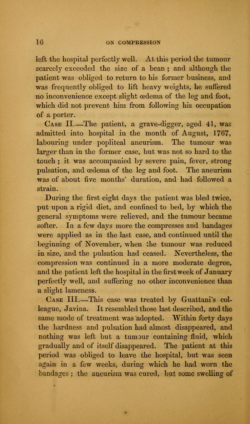 left the hospital perfectly well. At this period the tumour scarcely exceeded the size of a bean ; and although the patient was obliged to return to his former business, and was frequently obliged to lift heavy weights, he suffered no inconvenience except slight oedema of the leg and foot, which did not prevent him from following his occupation of a porter. Case II.—-The patient, a grave-digger, aged 41, was admitted into hospital in the month of August, 1767, labouring under popliteal aneurism. The tumour was larger than in the former case, but was not so hard to the touch ; it was accompanied by severe pain, fever, strong pulsation, and oedema of the leg and foot. The aneurism was of about five months' duration, and had followed a strain. During the first eight days the patient was bled twice, put upon a rigid diet, and confined to bed, by which the general symptoms were relieved, and the tumour became softer. In a few days more the compresses and bandages were applied as in the last case, and continued until the beginning of November, when the tumour was reduced in size, and the pulsation had ceased. Nevertheless, the compression was continued in a more moderate degree, and the patient left the hospital in the first week of January perfectly well, and suffering no other inconvenience than a slight lameness. Case III.—This case was treated by Guattani's coL league, Javina. It resembled those last described, and the same mode of treatment was adopted. Within forty days the hardness and pulsation had almost disappeared, and nothing was left but a tumour containing fluid, which gradually and of itself disappeared. The patient at this period was obliged to leave the hospital, but was seen again in a few weeks, during which he had worn the bandages : the aneurism was cured, but some swelling of