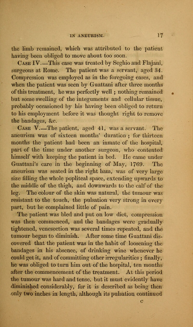 the limb remained, which was attributed to the patient having been obliged to move about too soon. Case IV This case was treated by Seghio and Flajani, surgeons at Rome. The patient was a servant, aged 34. Compression was employed as in the foregoing cases, and when the patient was seen by Guattani after three months of this treatment, he was perfectly well; nothing remained but some swelling of the integuments and cellular tissue, probably occasioned by his having been obliged to return to his employment before it was thought right to remove the bandages, &c. Case V—The patient, aged 41, was a servant. The aneurism was of sixteen months' duration ; for thirteen months the patient had been an inmate of the hospital, part of the time under another surgeon, who contented himself with keeping the patient in bed. He came under Guattani's care in the beginning of May, 1769. The aneurism was seated in the right ham, was of very large size filling the whole popliteal space, extending upwards to the middle of the thigh, and downwards to the calf of the leg. The colour of the skin was natural, the tumour was resistant to the touch, the pulsation very strong in every part, but he complained little of pain. The patient was bled and put on low diet, compression was then commenced, and the bandages were gradually tightened, venesection was several times repeated, and the tumour began to diminish. After some time Guattani dis- covered that the patient was in the habit of loosening the bandages in his absence, of drinking wine whenever he could get it, and of committing other irregularities ; finally, he was obliged to turn him out of the hospital, ten months after the commencement of the treatment. At this period the tumour was hard and tense, but it must evidently have diminished considerably, for it is described as being then only two inches in length, although its pulsation continued