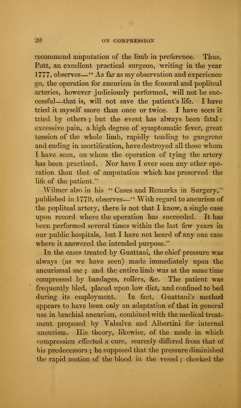 recommend amputation of the limb in preference. Thus, Pott, an excellent practical surgeon, writing in the year 1777, observes— As far as my observation and experience go, the operation for aneurism in the femoral and popliteal arteries, however judiciously performed, will not be suc- cessful—that is, will not save the patient's life. I have tried it myself more than once or twice. I have seen it tried by others; but the event has always been fatal: excessive pain, a high degree of symptomatic fever, great tension of the whole limb, rapidly tending to gangrene and ending in mortification, have destroyed all those whom I have seen, on whom the operation of tying the artery has been practised. Nor have I ever seen any other ope- ration than that of amputation which has preserved the life of the patient. Wilmer also in his  Cases and Kemarks in Surgery, published in 1779, observes— With regard to aneurism of the popliteal artery, there is not that I know, a single case upon record where the operation has succeeded. It has been performed several times within the last few years in our public hospitals, but I have not heard of any one case where it answered the intended purpose. In the cases treated by Guattani, the chief pressure was always (as we have seen) made immediately upon the aneurismal sac ; and the entire limb was at the same time compressed by bandages, rollers, &c. The patient was frequently bled, placed upon low diet, and confined to bed during its employment. In fact, Guattani's method appears to have been only an adaptation of that in general use in brachial aneurism, combined with the medical treat- ment proposed by Valsalva and Albertini for internal aneurism. His theory, likewise, of the mode in which compression effected a cure, scarcely differed from that of his predecessors ; he supposed that the pressure diminished the rapid motion of the blood in the vessel; checked the