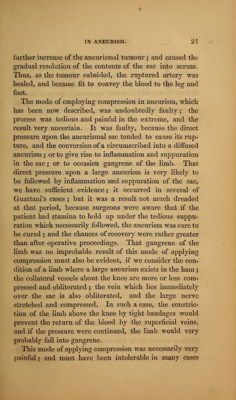 further increase of the aneurismal tumour; and caused the gradual resolution of the contents of the sac into serum. Thus, as the tumour subsided, the ruptured artery was healed, and became fit to convey the blood to the leg and foot. The mode of employing compression in aneurism, which has been now described, was undoubtedly faulty; the process was tedious and painful in the extreme, and the result very uncertain. It was faulty, because the direct pressure upon the aneurismal sac tended to cause its rup- ture, and the conversion of a circumscribed into a diffused aneurism; or to give rise to inflammation and suppuration in the sac; or to occasion gangrene of the limb. That direct pressure upon a large aneurism is very likely to be followed by inflammation and suppuration of the sac* we have sufficient evidence; it occurred in several of Guattani's cases ; but it was a result not much dreaded at that period, because surgeons were aware that if the patient had stamina to hold up under the tedious suppu- ration which necessarily followed, the aneurism was sure to be cured ; and the chances of recovery were rather greater than after operative proceedings. That gangrene of the limb was no improbable result of this mode of applying compression must also be evident, if we consider the con- dition of a limb where a large aneurism exists in the ham; the collateral vessels about the knee are more or less com- pressed and obliterated ; the vein which lies immediately over the sac is also obliterated, and the large nerve stretched and compressed. In such a case, the constric- tion of the limb above the knee by tight bandages would prevent the return of the blood by the superficial veins, and if the pressure were continued, the limb would very probably fall into gangrene. This mode of applying compression was necessarily very painful; and must have been intolerable in many cases