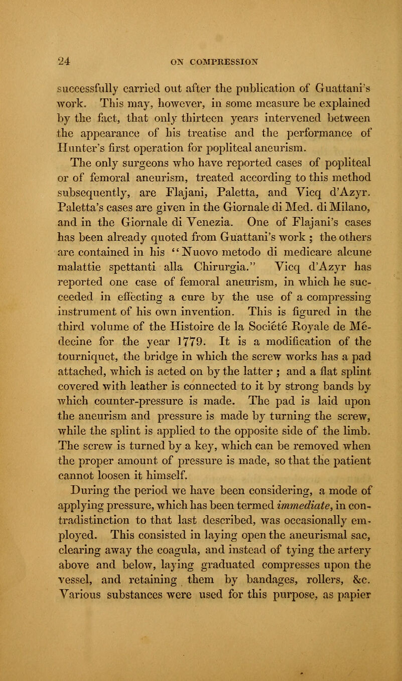 successfully carried out after the publication of Guattams work. This may, however, in some measure be explained by the fact, that only thirteen years intervened between the appearance of his treatise and the performance of Hunter's first operation for popliteal aneurism. The only surgeons who have reported cases of popliteal or of femoral aneurism, treated according to this method subsequently, are Flajani, Paletta, and Vicq d'Azyr. Paletta's cases are given in the Giornale di Med. di Milano, and in the Giornale di Venezia. One of Flajani's cases has been already quoted from Guattani's work ; the others are contained in his Nuovometodo di medicare alcune malattie spettanti alia Chirurgia. Vicq d'Azyr has reported one case of femoral aneurism, in which he suc- ceeded in effecting a cure by the use of a compressing instrument of his own invention. This is figured in the third volume of the Histoire de la Societe Royale de Me- decine for the year 1779. It is a modification of the tourniquet, the bridge in which the screw works has a pad attached, which is acted on by the latter ; and a flat splint covered with leather is connected to it by strong bands by which counter-pressure is made. The pad is laid upon the aneurism and pressure is made by turning the screw, while the splint is applied to the opposite side of the limb. The screw is turned by a key, which can be removed when the proper amount of pressure is made, so that the patient cannot loosen it himself. During the period we have been considering, a mode of applying pressure, which has been termed immediate, in con- tradistinction to that last described, was occasionally em- ployed. This consisted in laying open the aneurismal sac, clearing away the coagula, and instead of tying the artery above and below, laying graduated compresses upon the vessel, and retaining them by bandages, rollers, &c. Various substances were used for this purpose, as papier