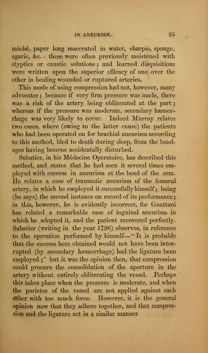 mache, paper long macerated in water, charpie, sponge, agaric, &c.: these were often previously moistened with styptics or caustic solutions; and learned disquisitions were written upon the superior efficacy of one over the other in healing wounded or ruptured arteries. This mode of using compression had not, however, many advocates ; because if very firm pressure was made, there was a risk of the artery being obliterated at the part; whereas if the pressure was moderate, secondary haemor- rhage was very likely to occur. Indeed Murray relates two cases, where (owing to the latter cause) the patients who had been operated on for brachial aneurism according to this method, bled to death during sleep, from the band- ages having become accidentally disturbed. Sabatier, in his Medecine Operatoire, has described this method, and states that he had seen it several times em- ployed with success in aneurism at the bend of the arm. He relates a case of traumatic aneurism of the femoral artery, in which he employed it successfully himself; being (he says) the second instance on record of its performance; in this, however, he is evidently incorrect, for Guattani has related a remarkable case of inguinal aneurism in which he adopted it, and the patient recovered perfectly. Sabatier (writing in the year 1796) observes, in reference to the operation performed by himself—It is probable that the success here obtained would not have been inter- rupted (by secondary haemorrhage) had the ligature been employed ; but it was the opinion then, that compression could procure the consolidation of the aperture in the artery without entirely obliterating the vessel. Perhaps this takes place when the pressure is moderate, and when the parietes of the vessel are not applied against each dther with too much force. However, it is the general opinion now that they adhere together, and that compres- sion and the ligature act in a similar manner.