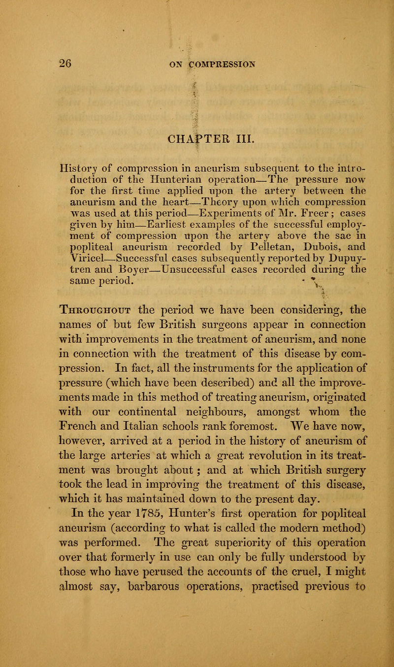 CHAfTER III. History of compression in aneurism subsequent to the intro- duction of the Hunterian operation—The pressure now for the first time applied upon the artery between the aneurism and the heart—Theory upon which compression was used at this period—Experiments of Mr. Freer; cases given by him—Earliest examples of the successful employ- ment of compression upon the artery above the sac in popliteal aneurism recorded by Pelletan, Dubois, and Viricel—Successful cases subsequently reported by Dupuy- tren and Boyer—.Unsuccessful cases recorded during the same period. * V Throughout the period we have been considering, the names of but few British surgeons appear in connection with improvements in the treatment of aneurism, and none in connection with the treatment of this disease by com- pression. In fact, all the instruments for the application of pressure (which have been described) and all the improve- ments made in this method of treating aneurism, originated with our continental neighbours, amongst whom the French and Italian schools rank foremost. We have now, however, arrived at a period in the history of aneurism of the large arteries at which a great revolution in its treat- ment was brought about; and at which British surgery took the lead in improving the treatment of this disease, which it has maintained down to the present day. In the year 1785, Hunter's first operation for popliteal aneurism (according to what is called the modern method) was performed. The great superiority of this operation over that formerly in use can only be fully understood by those who have perused the accounts of the cruel, I might almost say, barbarous operations, practised previous to