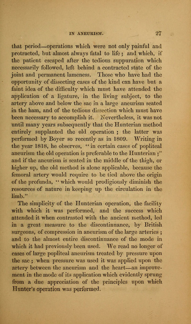 that period—operations which were not only painful and protracted, but almost always fatal to life ; and which, if the patient escaped after the tedious suppuration which necessarily followed, left behind a contracted state of the joint and permanent lameness. Those who have had the opportunity of dissecting cases of the kind can have but a faint idea of the difficulty which must have attended the application of a ligature, in the living subject, to the artery above and below the sac in a large aneurism seated in the ham, and of the tedious dissection which must have been necessary to accomplish it. ITevertheless, it was not until many years subsequently that the Hunterian method entirely supplanted the old operation ; the latter was performed by Boyer so recently as in 1809. Writing in the year 1818, he observes,  in certain cases of popliteal aneurism the old operation is preferable to the Hunterian ; and if the aneurism is seated in the middle of the thigh, or higher up, the old method is alone applicable, because the femoral artery would require to be tied above the origin of the profunda, '' which would prodigiously diminish the resources of nature in keeping up the circulation in the limb. The simplicity of the Hunterian operation, the facility with which it was performed, and the success which attended it when contrasted with the ancient method, led in a great measure to the discontinuance, by British surgeons, of compression in aneurism of the large arteries ; and to the almost entire discontinuance of the mode in which it had previously been used. We read no longer of cases of large popliteal aneurism treated by pressure upon the sac ; when pressure was used it was applied upon the artery between the aneurism and the heart—an improve- ment in the mode of its application which evidently sprung from a due appreciation of the principles upon which Hunter's operation was performed.