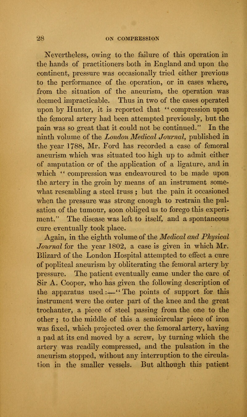 Nevertheless, owing to the failure of this operation in the hands of practitioners both in England and upon the continent, pressure was occasionally tried either previous to the performance of the operation, or in cases where, from the situation of the aneurism, the operation was deemed impracticable. Thus in two of the cases operated upon by Hunter, it is reported that  compression upon the femoral artery had been attempted previously, but the pain was so great that it could not be continued. In the ninth volume of the London Medical Journal, published in the year 1788, Mr. Ford has recorded a case of femoral aneurism which was situated too high up to admit either of amputation or of the application of a ligature, and in which  compression was endeavoured to be made upon the artery in the groin by means of an instrument some- what resembling a steel truss ; but the pain it occasioned when the pressure was strong enough to restrain the pul- sation of the tumour, soon obliged us to forego this experi- ment. The disease was left to itself, and a spontaneous cure eventually took place. Again, in the eighth volume of the Medical and Physical Journal for the year 1802, a case is given in which Mr. Blizard of the London Hospital attempted to effect a cure of popliteal aneurism by obliterating the femoral artery by pressure. The patient eventually came under the care of Sir A. Cooper, who has given the following description of the apparatus used:—The points of support for this instrument were the outer part of the knee and the great trochanter, a piece of steel passing from the one to the other ; to the middle of this a semicircular piece of iron was fixed, which projected over the femoral artery, having a pad at its end moved by a screw, by turning which the artery was readily compressed, and the pulsation in the aneurism stopped, without any interruption to the circula- tion in the smaller vessels. But although this patient