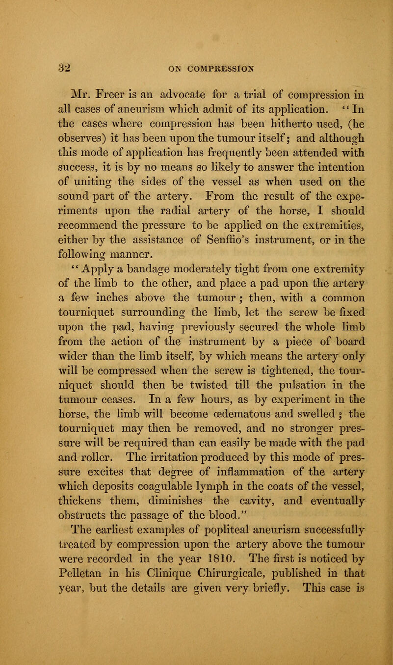 Mr. Freer is an advocate for a trial of compression in all cases of aneurism which admit of its application. In the cases where compression has been hitherto used, (he observes) it has been upon the tumour itself; and although this mode of application has frequently been attended with success, it is by no means so likely to answer the intention of uniting the sides of the vessel as when used on the sound part of the artery. From the result of the expe- riments upon the radial artery of the horse, I should recommend the pressure to be applied on the extremities, either by the assistance of Senffio's instrument, or in the following manner. '' Apply a bandage moderately tight from one extremity of the limb to the other, and place a pad upon the artery a few inches above the tumour; then, with a common tourniquet surrounding the limb, let the screw be fixed upon the pad, having previously secured the whole limb from the action of the instrument by a piece of board wider than the limb itself, by which means the artery only will be compressed when the screw is tightened, the tour- niquet should then be twisted till the pulsation in the tumour ceases. In a few hours, as by experiment in the horse, the limb will become cedematous and swelled; the tourniquet may then be removed, and no stronger pres- sure will be required than can easily be made with the pad and roller. The irritation produced by this mode of pres- sure excites that degree of inflammation of the artery which deposits coagulable lymph in the coats of the vessel, thickens them, diminishes the cavity, and eventually obstructs the passage of the blood. The earliest examples of popliteal aneurism successfully treated by compression upon the artery above the tumour were recorded in the year 1810. The first is noticed by Pelletan in his Clinique Chirurgicale, published in that year, but the details are given very briefly. This case is