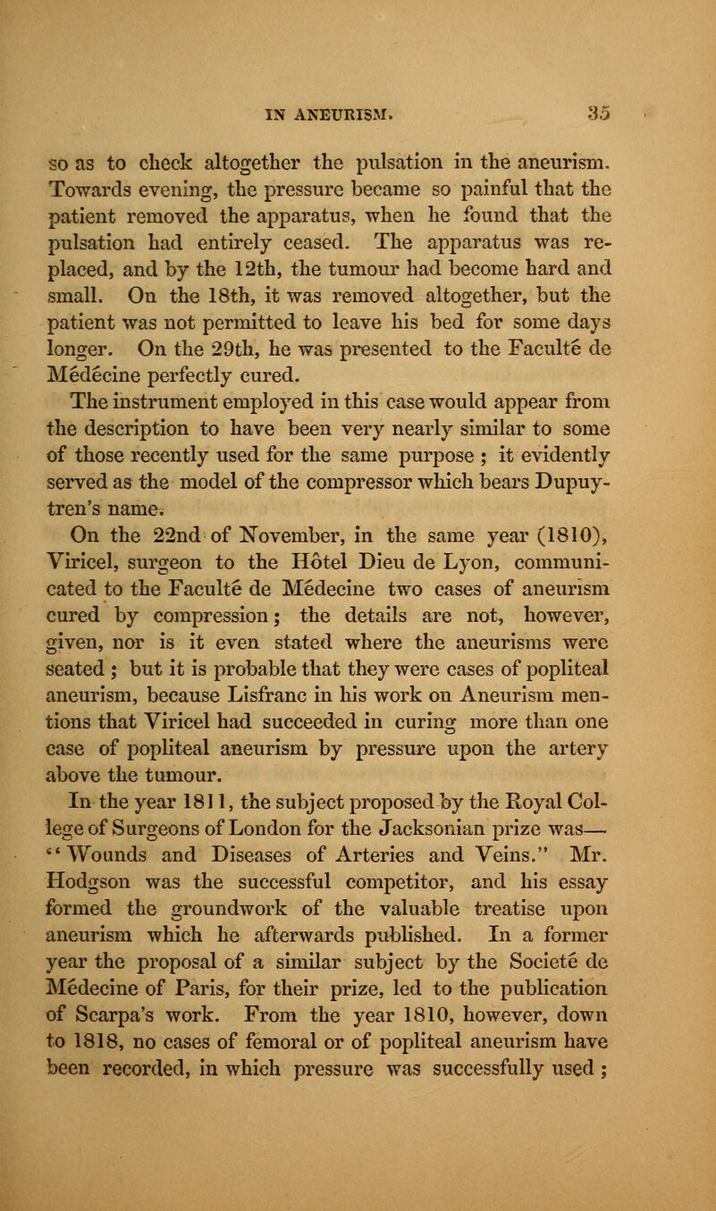 so as to check altogether the pulsation in the aneurism. Towards evening, the pressure became so painful that the patient removed the apparatus, when he found that the pulsation had entirely ceased. The apparatus was re- placed, and by the 12th, the tumour had become hard and small. On the 18th, it was removed altogether, but the patient was not permitted to leave his bed for some days longer. On the 29th, he was presented to the Faculte de Medecine perfectly cured. The instrument employed in this case would appear from the description to have been very nearly similar to some of those recently used for the same purpose ; it evidently served as the model of the compressor which bears Dupuy- tren's name. On the 22nd of November, in the same year (1810), Viricel, surgeon to the Hotel Dieu de Lyon, communi- cated to the Faculte de Medecine two cases of aneurism cured by compression; the details are not, however, given, nor is it even stated where the aneurisms were seated ; but it is probable that they were cases of popliteal aneurism, because Lisfranc in his work on Aneurism men- tions that Viricel had succeeded in curing more than one case of popliteal aneurism by pressure upon the artery above the tumour. In the year 1811, the subject proposed by the Royal Col- lege of Surgeons of London for the Jacksonian prize was— Wounds and Diseases of Arteries and Veins. Mr. Hodgson was the successful competitor, and his essay formed the groundwork of the valuable treatise upon aneurism which he afterwards published. In a former year the proposal of a similar subject by the Societe de Medecine of Paris, for their prize, led to the publication of Scarpa's work. From the year 1810, however, down to 1818, no cases of femoral or of popliteal aneurism have been recorded, in which pressure was successfully used ;
