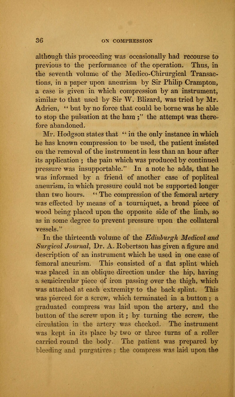 although this proceeding was occasionally had recourse to previous to the performance of the operation. Thus, in the seventh volume of the Medico-Chirurgical Transac- tions, in a paper upon aneurism by Sir Philip Crampton, a case is given in which compression by an instrument, similar to that used by Sir W. Blizard, was tried by Mr. Adrien, '' but by no force that could be borne was he able to stop the pulsation at the ham ; the attempt was there- fore abandoned. Mr. Hodgson states that  in the only instance in which he has known compression to be used, the patient insisted on the removal of the instrument in less than an hour after its application ; the pain which was produced by continued pressure was insupportable. In a note he adds, that he was informed by a friend of another case of popliteal aneurism, in which pressure could not be supported longer than two hours.  The compression of the femoral artery was effected by means of a tourniquet, a broad piece of wood being placed upon the opposite side of the limb, so as in some degree to prevent pressure upon the collateral vessels. In the thirteenth volume of the Edinburgh Medical and Surgical Journal, Dr. A. Robertson has given a figure and description of an instrument which he used in one case of femoral aneurism. This consisted of a flat splint which was placed in an oblique direction under the hip, having a semicircular piece of iron passing over the thigh, which was attached at each extremity to the back splint. This was pierced for a screw, which terminated in a button; a graduated compress was laid upon the artery, and the button of the screw upon it; by turning the screw, the circulation in the artery was checked. The instrument was kept in its place by two or three turns of a roller carried round the body. The patient was prepared by bleeding and purgatives ; the compress was laid upon the