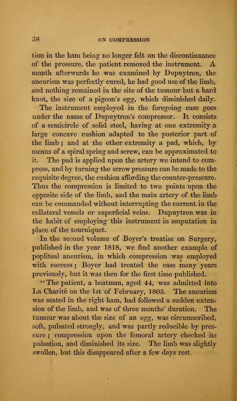 tion in the ham being no longer felt on the discontinuance of the pressure, the patient removed the instrument. A month afterwards he was examined by Dupuytren, the aneurism was perfectly cured, he had good use of the limb, and nothing remained in the site of the tumour but a hard knot, the size of a pigeon's egg, which diminished daily. The instrument employed in the foregoing ease goes under the name of Dupuytren's compressor. It consists of a semicircle of solid steel, having at one extremity a large concave cushion adapted to the posterior part of the limb ; and at the other extremity a pad, which, by means of a spiral spring and screw, can be approximated to it. The pad is applied upon the artery we intend to com- press, and by turning the screw pressure can be made to the requisite degree, the cushion affording the counter-pressure. Thus the compression is limited to two points upon the opposite side of the limb, and the main artery of the limb can be commanded without interrupting the current in the collateral vessels or superficial veins. Dupuytren was in the habit of employing this instrument in amputation in place of the tourniquet. In the second volume of Boyer's treatise on Surgery, published in the year 1818, we find another example of popliteal aneurism, in which compression was employed with success ; Boyer had treated the case many years previously, but it was then for the first time published. The patient, a boatman, aged 44, was admitted into La Charite on the 1st of February, 1805. The aneurism was seated in the right ham, had followed a sudden exten- sion of the limb, and was of three months' duration. The tumour was about the size of an egg, was circumscribed, soft, pulsated strongly, and was partly reducible by pres- sure ; compression upon the femoral artery checked its pulsation, and diminished its size. The limb was slightly swollen, but this disappeared after a few days rest.
