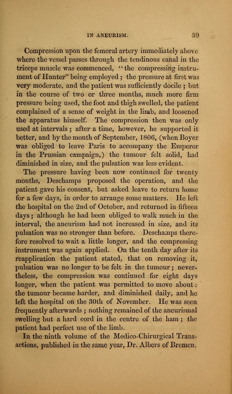 Compression upon the femoral artery immediately above where the vessel passes through the tendinous canal in the triceps muscle was commenced, the compressing instru- ment of Hunter being employed; the pressure at first was very moderate, and the patient was sufficiently docile ; but in the course of two or three months, much more firm pressure being used, the foot and thigh swelled, the patient complained of a sense of weight in the limb, and loosened the apparatus himself. The compression then was only used at intervals j after a time, however, he supported it better, and by the month of September, 1806, (whenBoyer was obliged to leave Paris to accompany the Emperor in the Prussian campaign,) the tumour felt solid, had diminished in size, and the pulsation was less evident. The pressure having been now continued for twenty months, Deschamps proposed the operation, and the patient gave his consent, but asked leave to return home for a few days, in order to arrange some matters. He left the hospital on the 2nd of October, and returned in fifteen days; although he had been obliged to walk much in the interval, the aneurism had not increased in size, and its pulsation was no stronger than before. Deschamps there- fore resolved to wait a little longer, and the compressing instrument was again applied. On the tenth day after its reapplication the patient stated, that on removing it, pulsation was no longer to be felt in the tumour; never- theless, the compression was continued for eight days longer, when the patient was permitted to move about: the tumour became harder, and diminished daily, and he left the hospital on the 30th of November. He was seen frequently afterwards ; nothing remained of the aneurismal swelling but a hard cord in the centre of the ham; the patient had perfect use of the limb. In the ninth volume of the Medico-Chirurgical Trans- actions, published in the same year, Dr. Albers of Bremen,