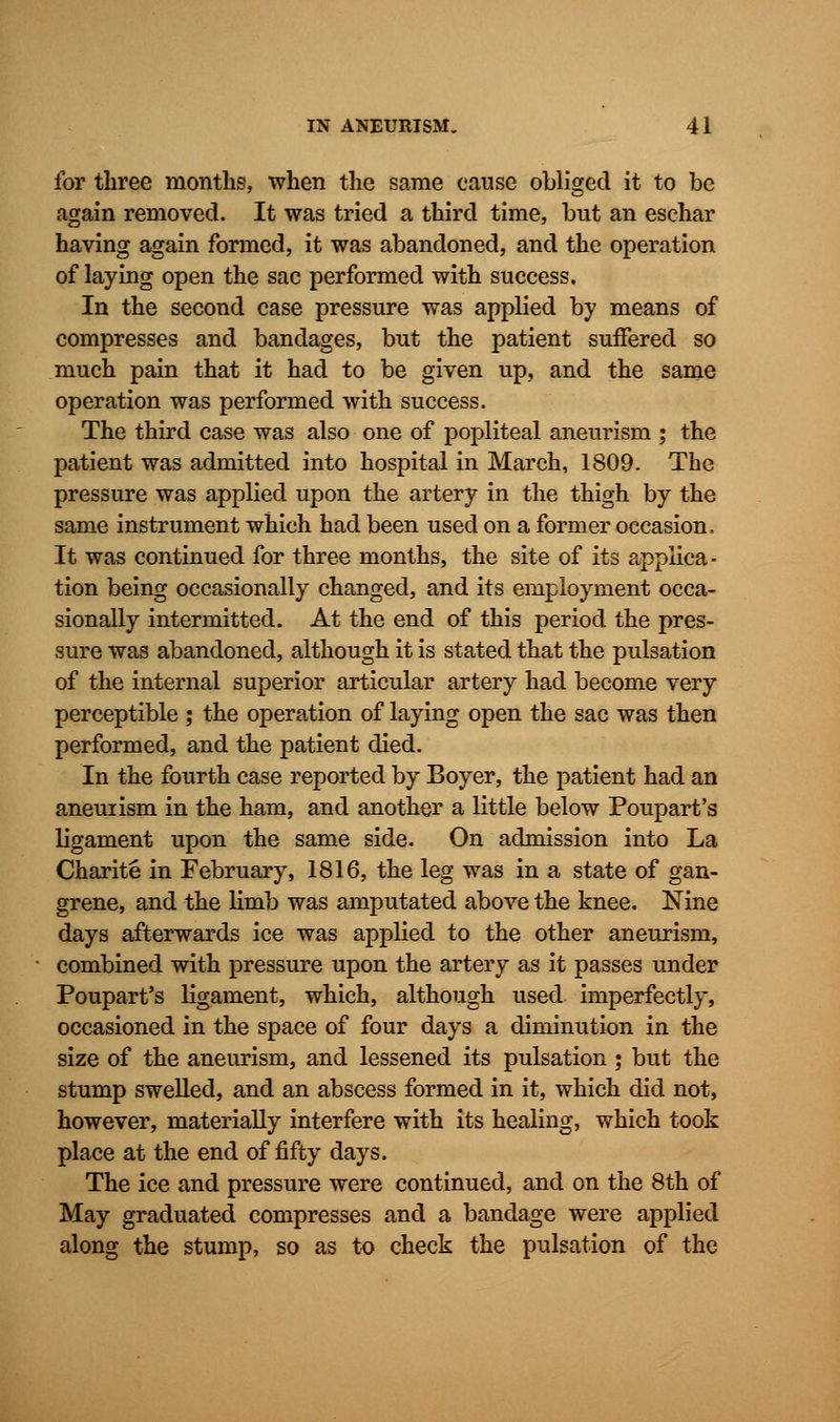 for three months, when the same cause obliged it to be again removed. It was tried a third time, but an eschar having again formed, it was abandoned, and the operation of laying open the sac performed with success. In the second case pressure was applied by means of compresses and bandages, but the patient suffered so much pain that it had to be given up, and the same operation was performed with success. The third case was also one of popliteal aneurism ; the patient was admitted into hospital in March, 1809. The pressure was applied upon the artery in the thigh by the same instrument which had been used on a former occasion. It was continued for three months, the site of its applica- tion being occasionally changed, and its employment occa- sionally intermitted. At the end of this period the pres- sure was abandoned, although it is stated that the pulsation of the internal superior articular artery had become very perceptible ; the operation of laying open the sac was then performed, and the patient died. In the fourth case reported by Boyer, the patient had an aneuiism in the ham, and another a little below Poupart's ligament upon the same side. On admission into La Charite in February, 1816, the leg was in a state of gan- grene, and the limb was amputated above the knee. Nine days afterwards ice was applied to the other aneurism, combined with pressure upon the artery as it passes under Poupart's ligament, which, although used imperfectly, occasioned in the space of four days a diminution in the size of the aneurism, and lessened its pulsation ; but the stump swelled, and an abscess formed in it, which did not, however, materially interfere with its healing, which took place at the end of fifty days. The ice and pressure were continued, and on the 8th of May graduated compresses and a bandage were applied along the stump, so as to check the pulsation of the
