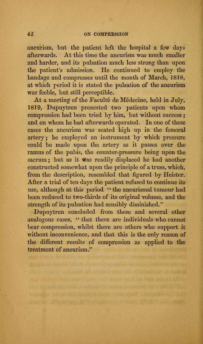 aneurism, but the patient left the hospital a few days afterwards. At this time the aneurism was much smaller and harder, and its pulsation much less strong than upon the patient's admission. He continued to employ the bandage and compresses until the month of March, 1818, at which period it is stated the pulsation of the aneurism was feeble, but still perceptible. At a meeting of the Faculte de Medecine, held in July, 1819, Dupuytren presented two patients upon whom compression had been tried by him, but without success j and on whom he had afterwards operated. In one of these cases the aneurism was seated high up in the femoral artery; he employed an instrument by which pressure could be made upon the artery as it passes over the ramus of the pubis, the counter-pressure being upon the sacrum; but as it Was readily displaced he had another constructed somewhat upon the principle of a truss, which, from the description, resembled that figured by Heister. After a trial of ten days the patient refused to continue its use, although at this period  the aneurismal tumour had been reduced to two-thirds of its original volume, and the strength of its pulsation had sensibly diminished. Dupuytren concluded from these and several other analogous cases,  that there are individuals who cannot bear compression, whilst there are others who support it without inconvenience, and that this is the only reason of the different results of compression as applied to the treatment of aneurism.