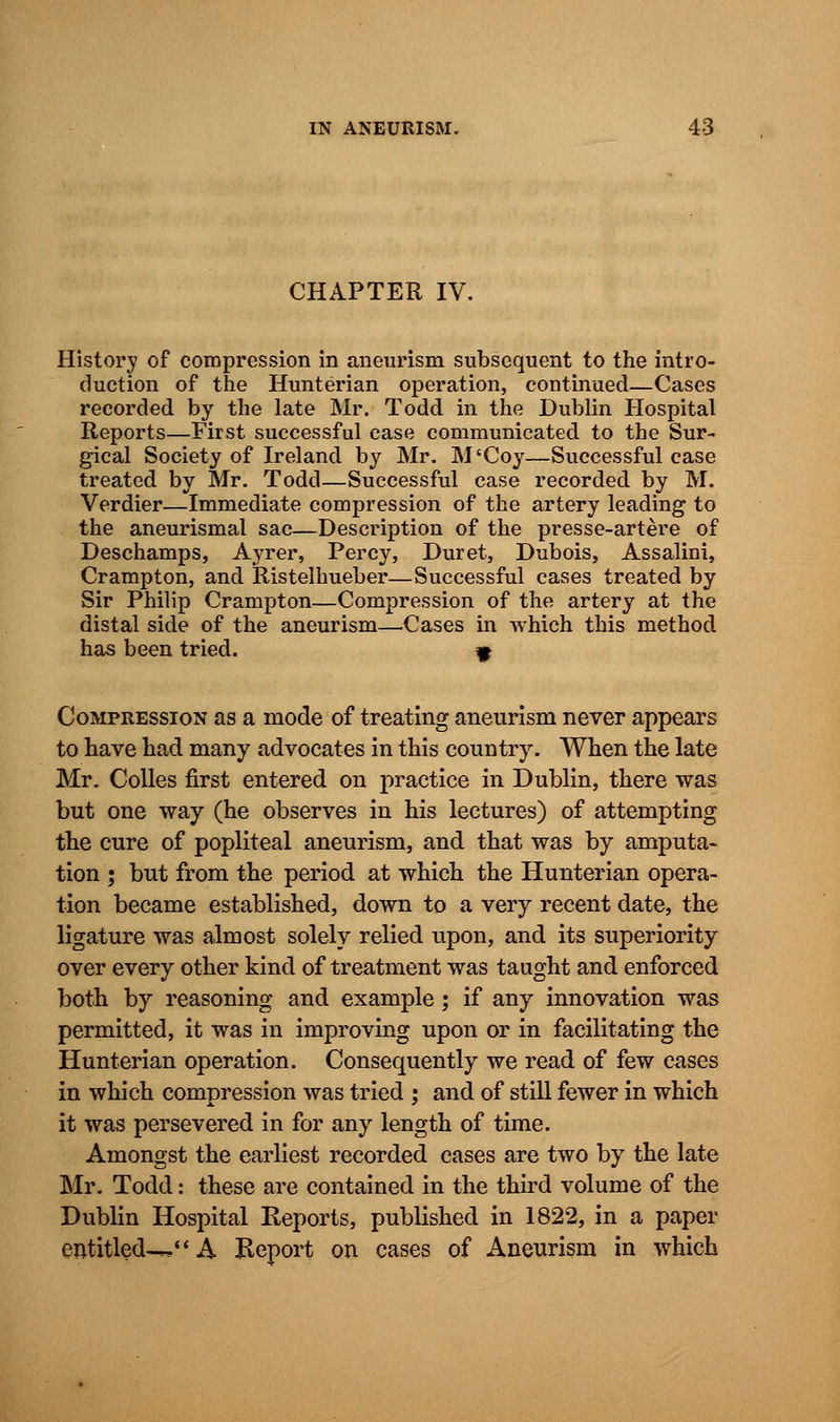 CHAPTER IV. History of compression in aneurism subsequent to the intro- duction of the Hunterian operation, continued—Cases recorded by the late Mr. Todd in the Dublin Hospital Reports—First successful case communicated to the Sur- gical Society of Ireland by Mr. M'Coy—Successful case treated by Mr. Todd—Successful case recorded by M. Verdier—Immediate compression of the artery leading to the aneurismal sac—Description of the presse-artere of Deschamps, Ayrer, Percy, Duret, Dubois, Assalini, Crampton, and Ristelhueber—Successful cases treated by Sir Philip Crampton—Compression of the artery at the distal side of the aneurism—Cases in which this method has been tried. « Compression as a mode of treating aneurism never appears to have had many advocates in this country. When the late Mr. Colles first entered on practice in Dublin, there was but one way (he observes in his lectures) of attempting the cure of popliteal aneurism, and that was by amputa- tion ; but from the period at which the Hunterian opera- tion became established, down to a very recent date, the ligature was almost solely relied upon, and its superiority over every other kind of treatment was taught and enforced both by reasoning and example ; if any innovation was permitted, it was in improving upon or in facilitating the Hunterian operation. Consequently we read of few cases in which compression was tried ; and of still fewer in which it was persevered in for any length of time. Amongst the earliest recorded cases are two by the late Mr. Todd: these are contained in the third volume of the Dublin Hospital Reports, published in 1822, in a paper entitled—. A Beport on cases of Aneurism in which