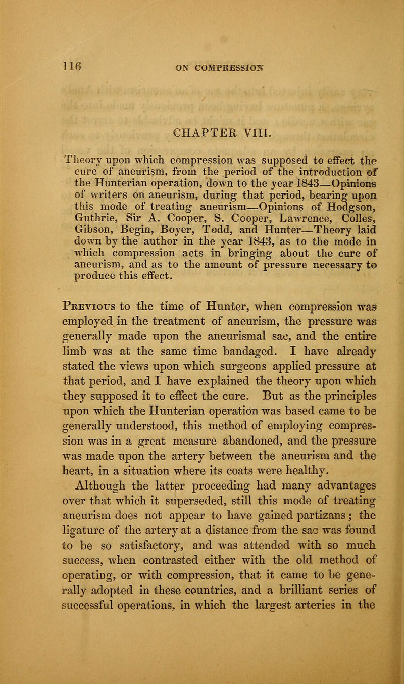 CHAPTER VIIL Theory upon which compression was supposed to effect the cure of aneurism, from the period of the introduction of the Hunterian operation, down to the year 1843—Opinions of writers on aneurism, during that period, bearing upon this mode of treating aneurism—Opinions of Hodgson, Guthrie, Sir A. Cooper, S. Cooper, Lawrence, Colles, Gibson, Begin, Boyer, Todd, and Hunter—Theory laid down by the author in the year 1843, as to the mode in which compression acts in bringing about the cure of aneurism, and as to the amount of pressure necessary to produce this effect. Previous to the time of Hunter, when compression was employed in the treatment of aneurism, the pressure was generally made upon the aneurismal sac, and the entire limb was at the same time bandaged. I have already stated the views upon which surgeons applied pressure at that period, and I have explained the theory upon which they supposed it to effect the cure. But as the principles upon which the Hunterian operation was based came to be generally understood, this method of employing compres- sion was in a great measure abandoned, and the pressure was made upon the artery between the aneurism and the heart, in a situation where its coats were healthy. Although the latter proceeding had many advantages over that which it superseded, still this mode of treating aneurism does not appear to have gained partizans; the ligature of the artery at a distance from the sac was found to be so satisfactory, and was attended with so much success, when contrasted either with the old method of operating, or with compression, that it came to be gene- rally adopted in these countries, and a brilliant series of successful operations, in which the largest arteries in the